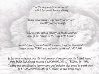 India ,[object Object],It is the only society in the world which has never known slavery. India was the richest country on Earth until the time of the British in the early 17th Century Robert Clive’s personal wealth amassed from the blunder of Bengal during 1750’s was estimated at around £401,102 It has been estimated that the total amount of treasure that the British looted from India had already reached £1,000,000,000 (£1Billion) by 1901. Taking into consideration interest rates and inflation this would be worth close to $1,000,000,000,000 ($1Trillion) in real-terms today. 