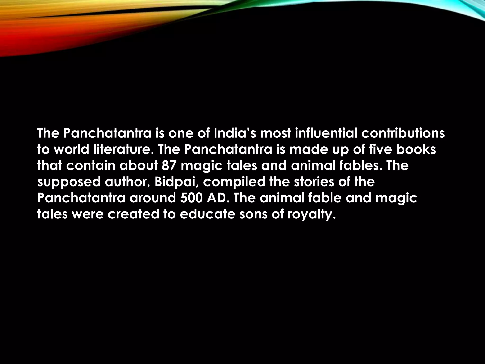 The Panchatantra is one of India’s most influential contributions
to world literature. The Panchatantra is made up of five books
that contain about 87 magic tales and animal fables. The
supposed author, Bidpai, compiled the stories of the
Panchatantra around 500 AD. The animal fable and magic
tales were created to educate sons of royalty.
 