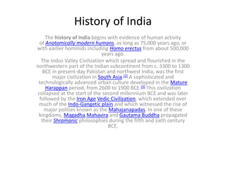 History of India
The history of India begins with evidence of human activity
of Anatomically modern humans, as long as 75,000 years ago, or
with earlier hominids including Homo erectus from about 500,000
years ago.
The Indus Valley Civilization which spread and flourished in the
northwestern part of the Indian subcontinent from c. 3300 to 1300
BCE in present-day Pakistan and northwest India, was the first
major civilization in South Asia.[2] A sophisticated and
technologically advanced urban culture developed in the Mature
Harappan period, from 2600 to 1900 BCE.[3] This civilization
collapsed at the start of the second millennium BCE and was later
followed by the Iron Age Vedic Civilization, which extended over
much of the Indo-Gangetic plain and which witnessed the rise of
major polities known as the Mahajanapadas. In one of these
kingdoms, Magadha,Mahavira and Gautama Buddha propagated
their Shramanic philosophies during the fifth and sixth century
BCE.
 
