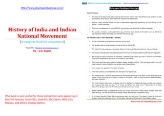 http://www.developindiagroup.co.in/
History of India and Indian
National Movement
[A complete book for competitors]
Prepared by – http://www.developindiagroup.co.in/
By – D.S. Rajput
{This book is very usefull for those competitors who appearing in
the Civil Services, State PSCs, Bank PO, SSC Exams, NDA, CDS,
Railway, and others oneday exams.}
http://www.developindiagroup.co.in/
2 History of India and Indian National Movement | http://www.developindiagroup.co.in/
Ancient Indian History
Indian Prehistory
• The fossils of the early human being have not been found in India. A hint of the earliest human presence in India
is indicated by stone tools of about 250,000 BC obtained from the deposits.
• However, recent reported artifacts from Bori in Maharashtra suggest the appearance of human beings in India
around 1.4 million years ago.
• From their first appearance to around 3000 BC humans used only stone tools for different purposes.
• This period is, therefore, known as the Stone Age, which has been divided into Paleolithic (early or Old Stone)
Age, Mesolithic (Middle Stone) Age, and Neolithic (New Stone) Age.
The Paleolithic Age in India (500,000 BC – 8000 BC):
• In India it developed in the Pleistocene period or the Ice Age.b.
• The earliest traces of human existence in India go back to 500,000 BC.
• The Paleolithic sites are spread in practically all parts of India except the alluvial plains of Indus and Ganga.
• The people of this age were food gathering people who lived on hunting and gathering wild fruits and vegetables.
• Man during this period used tools of unpolished, undressed rough stones and lived in cave and rock shelters.
They had no knowledge of agriculture, fire or pottery of any material.
• They mainly used hand axes, cleavers, choppers, blades, scrapers and burin. Their tools were made of hard rock
called ‘quartzite’. Hence Paleolithic men are also called ‘Quartzite Men’.
• Homo sapiens first appeared in the last of this phase.
• It has been pointed out that Paleolithic men belonged to the Negrito race.
• The Paleolithic Age in India has been divided into three phases according to the nature of stone tools used by the
people and also according to the nature of change in the climate – Early or lower Paleolithic, Middle Paleolithic
and Upper Paleolithic.
• The Early Paleolithic Age covers the greater part of the Ice Age. Its characteristic tools are hand axes, cleavers
and choppers. Such tools have been found in Soan and Sohan river valley (now in Pakistan) and in the Belan
Valley in the Mirzapur district of UP In this period climate became less humid.
• Middle Paleolithic Phase is characterized by the use of stone tools made of flakes mainly scrapers, borers and
blade like tools. The sites are found in the valleys of Soan, Narmada and Tungabhadra rivers.
• In the Upper Paleolithic Phase, the climate became warm and less humid. This stage is marked by burins and
scrapers. Such tools have been found in APKarnataka, Maharashtra, Bhopal and Chhota Nagpur plateau.
 