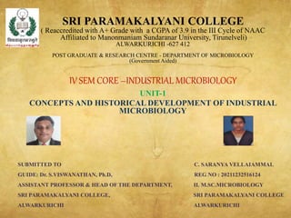 SRI PARAMAKALYANI COLLEGE
( Reaccredited with A+ Grade with a CGPA of 3.9 in the III Cycle of NAAC
Affiliated to Manonmaniam Sundaranar University, Tirunelveli)
ALWARKURICHI -627 412
POST GRADUATE & RESEARCH CENTRE - DEPARTMENT OF MICROBIOLOGY
(Government Aided)
IV SEM CORE –INDUSTRIAL MICROBIOLOGY
UNIT-1
CONCEPTS AND HISTORICAL DEVELOPMENT OF INDUSTRIAL
MICROBIOLOGY
SUBMITTED TO C. SARANYA VELLAIAMMAL
GUIDE: Dr. S.VISWANATHAN, Ph.D, REG NO : 20211232516124
ASSISTANT PROFESSOR & HEAD OF THE DEPARTMENT, II. M.SC.MICROBIOLOGY
SRI PARAMAKALYANI COLLEGE, SRI PARAMAKALYANI COLLEGE
ALWARKURICHI ALWARKURICHI
 