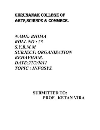 GURUNANAK COLLEGE OF ARTS,SCIENCE & COMMECE.<br />NAME: BHIMA<br />ROLL NO : 25<br />S.Y.B.M.M<br />SUBJECT: ORGANISATION           BEHAVIOUR.<br />DATE:27/2/2011<br />TOPIC : INFOSYS.<br />SUBMITTED TO:<br />                          PROF.  KETAN VIRA<br />HISTORY OF INFOSYS.<br />Infosys was founded on 2 July 1981 by seven entrepreneurs, Nagavara Ramarao Narayana Murthy, Nandan Nilekani, Kris Gopalakrishnan, S. D. Shibulal, K Dinesh and with N. S. Raghavan officially being the first employee of the company. The founders started the company with an initial investment of INR 10,000. The company was incorporated as quot;
Infosys Consultants Pvt Ltd.quot;
 in Model Colony, Pune as the registered office.<br />infosys went public in 1993. Interestingly, Infosys IPO was under subscribed but it was bailed out by US investment banker Morgan Stanley which picked up 13% of equity at the offer price of Rs. 95 per share. The share price surged to Rs. 8,100 by 1999. By the year 2000 Infosys's shares touched Rs. 310 before the catastrophic incident of September 11th, changed all that.<br />According to Forbes magazine, since listing on the Bombay Stock Exchange till the year 2000, Infosys' sales and earnings compounded at more than 70% a year. In the year 2000, President of the United States Bill Clinton complimented India on its achievements in high technology areas citing the example of Infosys.[11] Infosys will invest $100 million (Rs 440 crore) on establishing a 20,000-seater campus in Shanghai.<br />In 2001, it was rated Best Employer in India by Business Today.Infosys was rated best employer to work for in 2000, 2001, and 2002 by Hewitt Associates. In 2007, Infosys received over 1.3 million applications and hired fewer than 3% of applicants.<br />Infosys was the only Indian company to win the Global MAKE (Most Admired Knowledge Enterprises) award for the years 2003, 2004 and 2005, and is inducted into the Global Hall of Fame for the same<br />Read more about the defining moments in Infosys' history.<br />Milestones<br />2009<br />Infosys selected as a member of The Global Dow <br />Employee strength grows to over 100,000 <br /> <br />2008<br />Infosys crosses revenues of US$ $ 4.18 billion <br />Annual net profits cross US$ 1 billion <br /> <br />2007 <br />Infosys crosses revenues of US$ 3 billion. Employees grow to over 70,000+ <br />Kris Gopalakrishnan, COO, takes over as CEO. Nandan M. Nilekani is appointed Co-Chairman of the Board of Directors <br />Opens new subsidiary in Latin America <br />Reports Q2 revenue of over US$ 1billion <br /> <br />2006 <br />Infosys celebrates 25 years. Revenues cross US$ 2 billion. Employees grow to 50,000+ <br />N. R. Narayana Murthy retires from the services of the company on turning 60. The Board of Directors appoints him as an Additional Director. He continues as Chairman and Chief Mentor of Infosys <br /> <br />2005 <br />Records the largest international equity offering of US$ 1 billion from India <br />Selected to the Global MAKE Hall of Fame <br /> <br />2004 <br />Revenues reach US$ 1 billion <br />Infosys Consulting Inc. is launched <br /> <br />2003 <br />Establishes subsidiaries in China and Australia <br />Expands operations in Pune and China, and sets up a Development Center in Thiruvananthapuram <br /> <br />2002 <br />Touches revenues of US$ 500 million <br />Nandan M. Nilekani takes over as CEO from N.R. Narayana Murthy, who is appointed Chairman and Chief Mentor <br />Opens offices in The Netherlands, Singapore and Switzerland <br />Sponsors secondary ADS offering <br />Infosys and the Wharton School of the University of Pennsylvania set up The Wharton Infosys Business Transformation Awards (WIBTA) <br />Launches Progeon, offering business process outsourcing services <br /> <br />2001 <br />Touches revenues of US$ 400 million. Opens offices in UAE and Argentina, and a Development Center in Japan <br />N. R. Narayana Murthy is rated among Time Magazine/CNN's 25 most influential businessmen in the world <br />Infosys is rated as the Best Employer by Business World/Hewitt <br /> <br />2000 <br />Touches revenues of US$ 200 million <br />Opens offices in France and Hong Kong, a global development center in Canada and UK, and three development centers in the US <br />Re-launches Banks 2000, the universal banking solution from Infosys, as Finacle™ <br /> <br />1999 <br />Touches revenues of US$ 100 million. Listed on NASDAQ <br />Infosys becomes the 21st company in the world to achieve a CMM Level 5 certification <br />Opens offices in Germany, Sweden, Belgium, Australia, and two development centers in the US <br />Infosys Business Consulting Services is launched <br /> <br />1998 <br />Starts enterprise solutions (packaged applications) practice <br /> <br />1997 <br />Opens an office in Toronto, Canada <br />Infosys is assessed at CMM Level 4 <br /> <br />1996 <br />The Infosys Foundation is established <br /> <br />1995 <br />Opens first European office in the UK and Global Development Centers at Toronto and Mangalore. Sets up e-Business practice <br /> <br />1994 <br />Moves corporate headquarters to Electronics City, Bangalore. Opens a Development Center at Fremont <br /> <br />1993 <br />Introduces Employee Stock Options (ESOP) program <br />Acquires ISO 9001/TickIT certification <br />Goes public <br /> <br />1987<br />Opens first international office in Boston, US <br /> <br />1983 <br />Relocates corporate headquarters to Bangalore <br /> <br />1981<br />Infosys is established by N. R. Narayana Murthy and six engineers in Pune, India, with an initial capital of US$ 250 <br />Signs up its first client, Data Basics Corporation, in New York .<br />Vision:<br />To be a globally respected corporation that provides best-of-breed business solutions leveraging technology delivered by best-in-class people.<br />Mission:<br />To achieve objectives in an environment of fairness, honesty, and courtesy towards clients, employees, vendors andsociety at large.<br />Headquarters &Branches<br />Its corporate headquarter is situated in Bangalore<br />Branches in India<br />Bhubaneshwar<br />Chennai<br />Jaipur<br />Mysore<br />Chandigarh<br />Hyderabad<br />Mumbai<br />Thiruvananthapuram<br />New Delhi<br />Gurgaon<br />Pune<br />Branches in abroad<br />America<br />Australia<br />Europe<br />Middle East Africa<br />Overall number of employees<br />Infosys and its subsidiaries have 103,905 employees as on June 30, 2009.<br />Turnover<br />Infosys with a turnover of $753 million in the last financial year, has a market cap of $12.13 billion.<br />Organization structure<br />Infosys Members of the Board<br />Srinath BatniDirector and Head, Delivery Excellence <br />K.DineshDirector and Head, Communication Design Group,<br />Information Systems and Quality and Productivity<br />T.V. Mohandas PaiDirector and Head, Finacle, Admin, Human Resources, Infosys Leadership Institute and Education and Research<br />S.D. ShibulalChief Operating Officer and Member of the Board<br />S.GopalakrishnanChief Executive Officer and Managing Director<br />N.R.Narayana MurthyChairman of the Board and Chief Mentor<br />Independent Directors<br />Rama BijapurkarIndependent Director<br />Dr.Omkar GoswamiIndependent Director<br />Sridar IyengarIndependent Director<br />David L.BoylesIndependent Director<br />Deepak M. SatwalekarLead Independent Director<br />Dr.Marti G. SubrahmanyamIndependent Director<br />Claude SmadjaIndependent Director<br />K.V. KamathIndependent Director<br />Jeffrey Sean LehmanIndependent Director<br />Business and Department Heads<br />V. Balakrishnan<br />Chief Financial Officer, Infosys Technologies<br />Subhash Dhar<br />Senior Vice President and Head, Global Sales, Alliances and Marketing<br />Head, Communications, Media and Entertainment, Infosys TechnologiesExecutive Council Member<br />B.G. Srinivas<br />Senior Vice President, Manufacturing; Product Engineering; Product Lifecycle and Engineering Solutions, Infosys Technologies<br />Executive Council Member<br />Chandra Shekar Kakal<br />Senior Vice President and Global Head, Enterprise Solutions, Infosys Technologies<br />Executive Council Member<br />Ashok Vemuri<br />Senior Vice President and Global Head, Banking and Capital Markets; Strategic Global Sourcing, Infosys Technologies<br />Executive Council Member<br />Amitabh Chaudhry<br />Chief Executive Officer and Managing Director, Infosys BPO<br />Head, Independent Validation Solutions, Infosys Technologies<br />M.D. Ranganath<br />Chief Risk Officer, Infosys Technologies<br />Prabhakar Devdas Mallya<br />Vice President and Head, Security Audit and Architecture, Infosys Technologies<br />Dheeshjith V.G.<br />Head, New Markets and Services, Infosys TechnologiesMember of the Board, Infosys Australia and Infosys China<br />Girish G Vaidya<br />Senior Vice President and Head, Infosys Leadership Institute<br />Subrahmanyam Goparaju<br />Vice President and Head, Software Engineering and Technology Labs (SETLabs), Infosys Technologies<br />Nandita Gurjar<br />Senior Vice President and Group Head, Human Resources, Infosys Technologies<br />Binod Hampapur Rangadore<br />Senior Vice President and Head, India Business, Infosys Technologies<br />Ritesh Idnani<br />Vice President and Head, Global Sales<br />Business and Department Heads (cont<br />                                      Ramadas Kamath U.<br />Senior Vice President, Administration,Commercial Facilities, Infrastructure and Security, Infosys Technologies<br />                               Jackie Korhonen<br />Managing Director and Chief Executive Officer, Infosys Technologies, Australia<br />K. Murali Krishna<br />Vice President, Computers and Communications Department, Infosys Technologies<br />Satyendra Kumar<br />Senior Vice President, Quality, Tools and Software Reuse, Infosys Technologies<br />Haragopal Mangipudi<br />Vice President and Head, Finacle, Infosys Technologies<br />Sridhar Marri<br />Vice President, Communication Design Group, Infosys Technologies<br />Srikantan Moorthy<br />Vice President and Head, Education and Research, Infosys Technologies<br />Stephen R. Pratt<br />CEO and Managing Director, Infosys Consulting<br />Head, Consulting Solutions, Infosys Technologies<br />Suryaprakash K<br />Vice President, Information Systems, Infosys Technologies<br />Sanjay Purohit<br />Vice President and Head, Corporate Planning and Business Assurance, Infosys Technologies<br />Pravin Rao<br />Senior Vice President, Retail, Consumer Packaged Goods, Logistics and Infrastructure Management Services, Infosys Technologies Director, Infosys Australia<br />Eric Paternoster<br />Senior Vice President and Head, Insurance, Healthcare and Life Sciences, Infosys Technologies<br />Director, Infosys BPODirector, Infosys Technologies, Sweden<br />Prasad Thrikutam<br />Senior Vice President and Head, Energy, Utilities and Services, Infosys TechnologiesDirector, Infosys China<br />Culture of Infosys:<br />Life here at Infosys is brimming with events - where employees can pursue their interests in areas as varied as arts, culture, or sports. The objective is to ensure that employees are not confined to their desks. Employees express their various skills and interests through forums that include an quot;
Art Galleryquot;
 on campus dedicated to displaying the works of Infoscions, daily quiz competitions, and regular music meetings that keep the place abuzz with creativity. Inculcom is the base organization that hosts cultural programs for Infoscions. Each event emphasizes a specific area like music, dance, or quiz. These programs are generally not competitive, but a competitive element is sometimes added to enhance enthusiasm and to bring out the best in our people. Under Inculcom, there are sub groups like the IQ Circle (Quizzes), Shruthi (the classical music club), Dramatix (the drama club), and Vakchaturya (forum for self development).<br />The key to employee involvement in organizations is the sharing of information about business performance, plans, goals, and strategies. What happens by a shout across the corridor in a smaller organization, calls for a more systematic process in a large organization like ours. InSync is our internal communication program focused on keeping the Infoscion abreast of latest corporate and business developments, and equipping him or her to be a quot;
brand ambassadorquot;
 for the company. This program combines a communication portal with workshops, monthly <br />newsletters, articles, daily cartoons and brainteasers to synchronize each Infoscion with the organization.<br />The spirit of innovation, continuous personal and professional development and excellence is most evident in how the company builds and manages physical, technology, or people infrastructure or in financial, marketing, and quality practices. <br />Initiatives such as the Infosys Leadership Institute are meant for ongoing management development and personal improvement. A host of technology advancement and other ongoing training programs meet the different learning needs of employees in specific areas of technology, management, leadership, cultural and communication skills, and other soft skills.<br />H.R PLANNING :<br />Recruitment Targets for Infosys:<br />YEARNO.OF EMPLOYEES2001100002002110002003130002004150002005180002006250002007-200835000<br />According to T.V. Mohandas Pai, head of human resource development and education and research, Infosys, the company added 5,947 employees (net addition 2,586) in fourth fiscal quarter of 2007-2008, and 33,177 employees (net 18,946) in the full year.<br />In the ongoing year, the company plans to hire 25,000 people (8000 lower than last year) with nearly 18,000 people to be hired from various campuses in the country, taking the total number of employees from the present 91,187 to over 100,000, he said.quot;
We have already made campus offerings of 18,000 for this fiscal,quot;
 Pai said. The company also plans to hire as many locals in the US, Europe, Australia, China and Mexico where it has set up development centers, he continued.<br />The attrition rate has come marginally to 13.4 percent in fiscal 2008 as against 13.7 percent during the previous period, while the utilization rate has been at 76 percent as against 68.4 percent during the previous corresponding period, he added.The average salary hike this year would be between 11-13 percent (compared to 12-15 percent announced last year) for its Indian employees and 4-5 percent for overseas employees, Pai said.<br />Nonetheless, the wage hike for the Indian staff would shave off 2.3 percent from the company's profit margins in the June quarter, while costs of processing visas would impact margins by 80 basis points (0.80 percent) in the same quarter, V. Balakrishnan, CFO, Infosys, said.Infosys has a training center in Mysore with a capacity to train 13,500 candidates every quarter - the largest training facility in the world. The campus also provides accommodation for 10,000 candidates and teaching staff.The company, which has been investing about Rs.700 crore ($175 million) each year towards training its employees, plans to invest Rs.1,000 crore ($250 million) more towards training next fiscal, Pai said.<br />Last year, over 1.3 million people applied for a job at Infosys. Only 1% of them were hired. In comparison, Harvard College took in 9% of candidates.<br />Infosys has always focused on inducting and educating the best and the brightest. With global hiring practices, coupled with ever-expanding university programs such as Campus Connect and development centers across the globe, Infosys is able to source and nurture talent while delivering lasting value to clients.<br />Infosys, which trains over 15,000 new recruits every year, is well prepared to win the battle for top-notch talent. At the heart of this education program is a fully equipped $120 million facility in Mysore, about 90 miles from Bangalore.<br />HR policies in infosys<br />Internally developed code of conduct and policies to guide us The following policies on various sustainability issues are adopted uniformly through out the reporting entity<br />. HIV (+) & AIDS CONTROL POLICY Infosys would take measures to prevent the incidence and spread of HIV and AIDS in the society. In case of need, the company would arrange to provide counseling and medical guidance to these patients and their families. <br />QUALITY POLICY Consistent with the group purpose, Infosys shall constantly strive to improve the quality of life of the communities it serves through excellence in all facets of its activities. We are committed to create value for all our stakeholders by continually improving our systems and processes through innovation, involving all our employees. This policy shall form the basis of establishing and reviewing the Quality Objectives and shall be communicated across the organization. The policy will be reviewed to align with business direction and to comply with all the requirements of the Quality Management Standard. ENVIRONMENTAL, OCCUPATIONAL HEALTH & SAFETY POLICY <br />Infosys reaffirms its commitment to provide safe working place and clean environment to its employees and other stakeholders as an integral part of its business philosophy and values. We will continually enhance our Environmental, Occupational Health & Safety (EHS) performance in our activities, products and services through a structured EHS management framework. Towards this commitment, we shall; <br />* Establish and achieve EHS objectives and targets. * Ensure compliance with applicable EHS legislation and other requirement and go beyond. * Conserve natural resources and energy by constantly seeking to reduce consumption and promoting waste avoidance and recycling measures. * Eliminate, minimize and/or control adverse environmental impacts and occupational health and safety risks by adopting appropriate quot;
state-of-the-artquot;
 technology and best EHS management practices at all levels sand functions. * Enhance awareness, skill and competence of our employees and contractors so as to enable them to demonstrate their involvement, responsibility and accountability for sound EHS performance. HUMAN RESOURCE POLICY Infosys recognizes that its people are the primary source of its competitiveness. It is committed to equal employment opportunities for attracting the best available talent and ensuring a cosmopolitan workforce. It will pursue management practices designed to enrich the quality of life of its employees, develop their potential and maximise their productivity. It will aim at ensuring transparency, fairness and equity in all its dealings with its employees. Infosys will strive continuously to foster a climate of openness, mutual trust and teamwork. ALCOHOL AND DRUGS POLICY Infosys believes that the loyalty and commitment of its employees depend upon the quality of life they are offered at work and at home. We recognize that indiscriminate use of alcohol and drugs is injurious to the wellbeing of individuals, their families and the community as a whole. We acknowledge that the misuse of these psychoactive substances is a major health and safety hazard. Infosys is therefore committed to creating an alcohol and drug-free environment at the work place. This would be achieved through the involvement of all employees and the Joint Departmental Councils in spearheading appropriate initiatives. The initiatives would                                                                                                                                               include; * Raising awareness, through the dissemination of information, education and training and by promoting healthy life styles among our employees and their families. * Motivating those employees who have an alcohol/drug problem, to seek assistance, while maintaining confidentiality about such cases. <br />GROWTH OF INFOSYS:<br />One element of Infosys’ operational excellence is its Global Delivery Model, based on doing work where it adds most value – that is, utilizing the best global resources with the lowest associated cost and at the highest possible quality. Reliable telecom infrastructure and India’s low-cost skilled manpower allowed most of the work to be conducted offshore. Onsite aspects of the project are limited to those aspects requiring market proximity and customer interaction. The resulting ratio of 30:70 onshore/offshore provides a strong customer focus, as well as significantly reduced delivery costs. Thus, close to 45,000 Infosys employees are based in India.<br />Customer satisfaction is another key to Infosys’ breakneck rate of profitable growth. Over a 25-year period, the company has successfully completed more than 20,000 projects with a 99.998% error-free record. Over 93% of the projects were delivered on time and on budget, far above the industry average of 30%. Such high customer satisfaction rates have resulted in 95% of clients coming back to Infosys for further projects.<br />Building on such exceptional customer satisfaction, Infosys proactively seeks to expand the scope of the work it does with existing clients, further fueling revenue growth. Infosys fully understands that in the business of outsourced services, lower cost alone is not sufficient. Quality, reliability, speed and customer orientation are fully part of the equation.<br />Infosys’ concern to provide its customers with a competitive advantage led to the creation, in 2001, of the Corporate R&D unit SETLabs (Software Engineering and Technology Laboratories). This unit develops methodologies, frameworks and tools to drive efficiency in project execution and delivery. SETLabs help clients <br />with development projects, addressing specific technology or business problems, while also looking into radical innovations and long-term strategic issues supporting business process innovation for the customers. By mid 2007, SET Labs had grown to 500 consultants and software engineers, filing numerous patent applications.<br />Concerning staff training, Infosys massively invests in technical and management education. Young staff joining the firm typically follows a four month course. This is carried out in Infosys’ training center in Mysore, West of Bangalore, where 6 000 employees can be trained simultaneously. This contributes to Infosys having a staff much lower staff turnover than is typical in the industry.<br />Today, Infosys’ market capitalization is $30 billion. Revenues have consistently grown at over 50% annually through the past decade. As a result, it took 23 years for Infosys to reach $1 billion in revenues, but only 23 months to reach the $2 billion mark.<br />DEVELOPMENT OF INFOSYS:<br />Developing competencies is usually an internal process that is driven by the behaviors of high-performers, as well as an internal view of what makes these individuals successful. For companies in the service economy, there is another important constituency; quot;
the end-usersquot;
 of the company's talent - that can be brought into the process.<br />Infosys has rapidly grown into one of the largest IT companies in the world. Headquartered in India, the company serves clients worldwide and needs to improve those clients with qualified, well-trained talent. Infosys also has an excellent reputation within the L&D community, providing its new employees with first-rate educational opportunities. <br />One way to meet challenges in the Flat World is to merge your existing in-house R&D models into one that includes an eco-system of partners.<br />Other challenges facing companies include how to achieve on-time development to meet the opportunity window, a need to achieve operational efficiency (high quality and reduced cost of development and overcoming resource constraints in terms of skill sets and infrastructure.<br />The Infosys R&D labs have undertaken more than 1,000 projects in the past few years and have zero IP infringement lawsuits in the 25 years since Infosys' inception. Our R&D labs can help you stay ahead of the innovation game by helping you to realize the following benefits: <br />Predictability in enhancing your time-to-market <br />Increase your profitability by sustaining innovation and reducing the cost of ownership <br />Increase and sustain your ability to innovate rapidly <br />Innovate to create a unique differentiator for your product <br />Ensure rapid concept-to-systems development to derive the best benefits <br />Predictability in enhancing your product's quality <br />CHANGES IN INFOSYS:<br />Infosys is not amused by reports that it will see changes at the company's helm in the immediate future. In an exclusive chat, CEO S Gopalakrishnan drew a distinction between strategic HR changes and full-blown overhauls, reports CNBC-TV18’s Sunanda Jayaseelan.<br />The winds of change are blowing through the IT industry. Wipro has just re-jigged its top management, and analysts are accepting the possibility that US based cognizant will beat Wipro's revenues in the next couple of quarters.<br />But bellwether Infosys says it is in a comfortable position. It adds that while there may be some changes internally, there will be no changes like the one Wipro has made. It also says it has a strong plan in place.<br />However, Infosys is making some changes in its HR policies. Under a programme called Talent Strategy 2015, it is reviewing its talent retention plans, and aims to rein in attrition from the current 17.5% to a more manageable 10%.<br />This programme, designed to be implemented over the next 5 years, will take consensus on company policies from the employees.<br />CONCLUSION:<br />The company declared fairly good results for 2009 with a topline and bottom line growth of around 30%. The ROE has been maintained at 30%+ levels and in addition the company continues to hold almost 10000 Crs of cash on its books. The company continues to maintain one of the highest net margins (around 30%) in the industry. In the addition the various asset ratios such as fixed asset turns and working capital turns continue to be maintained at very high levels (in excess of 5). The positives of the company are apparent. The company has very high margins, high returns on capital, has shown extremely high growth rates in the last 10 years and has one of the best managements in the country.<br />The positives of the company as far as the financial parameters are concerned are also the risks faced by the company. Contrary to the media reports, I don’t consider the recession to be a serious issue for the company in the long run. The recession is bound end sooner or later. The company has substantial scale to ride out the recession. Inspite of the huge drops in the IT services market the company has been able to maintain its ROE and other financial ratios. At the same time, the company has now grown into a 4.5 billion dollar company and now competes with the likes of accenture and IBM. Companies like accenture earn net margins in the range of 8-10% (with ROE in excess of 50%). These companies are fairly profitable companies in their own right, however not as obscenely profitable as the Indian vendors such as Infosys. I personally feel, the tier I vendors have a good business model and will be able to do well in the long run. However their margins and profitability should eventually converge to the same levels as their foreign counterparts as they really don’t have any special competitive advantage over their foreign competitiors. The above convergence could result in decent topline, but a lower bottom line growth<br />  Management compensation : Management compensation seems to be fair. The CEO and top managers make less than 1% of the net profit. In addition the promoters/ managers have never awarded themselves any stock options till date. The company has always exceeded their guidance (although they under commit everytime). The company has performed quite well for the last 10+ years and have managed the growth fairly well.<br />Infosys is now a mature, well run company with above average growth. It has a shareholder friendly and competent management. The company should provide decent returns in the long run, but one should not expect very high returns.<br />