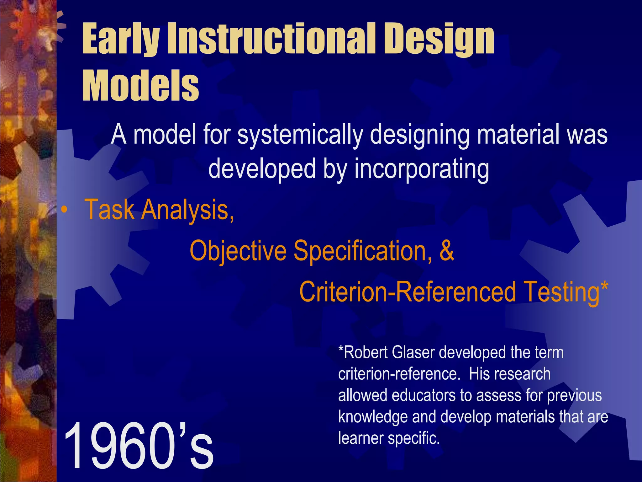 Early Instructional Design Models       A model for systemically designing material was developed by incorporatingTask Analysis,                    Objective Specification, &Criterion-Referenced Testing*1960’s *Robert Glaser developed the term criterion-reference.  His research  allowed educators to assess for previous knowledge and develop materials that are learner specific.