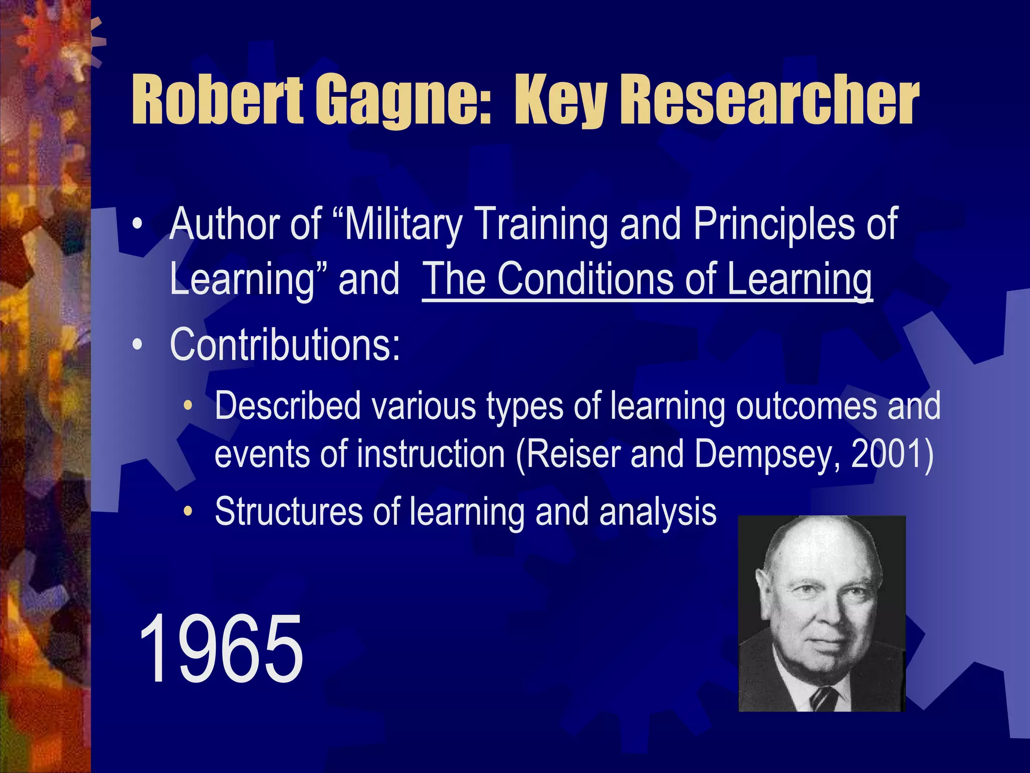 Robert Gagne:  Key ResearcherAuthor of “Military Training and Principles of Learning” and  The Conditions of LearningContributions:  Described various types of learning outcomes and events of instruction (Reiser and Dempsey, 2001)Structures of learning and analysis1965