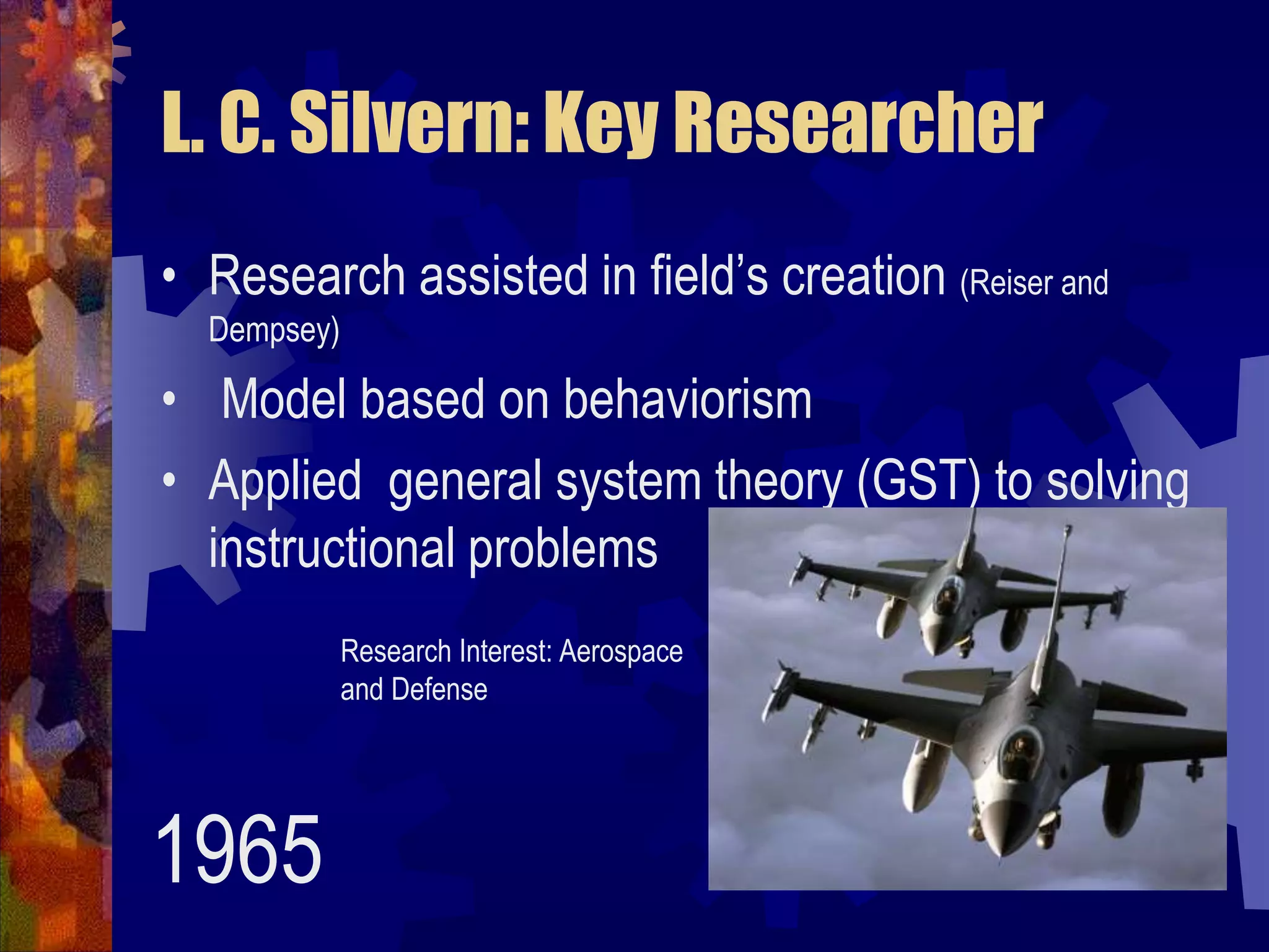 L. C. Silvern: Key ResearcherResearch assisted in field’s creation (Reiser and Dempsey) Model based on behaviorismApplied  general system theory (GST) to solving instructional problemsResearch Interest: Aerospace and Defense1965