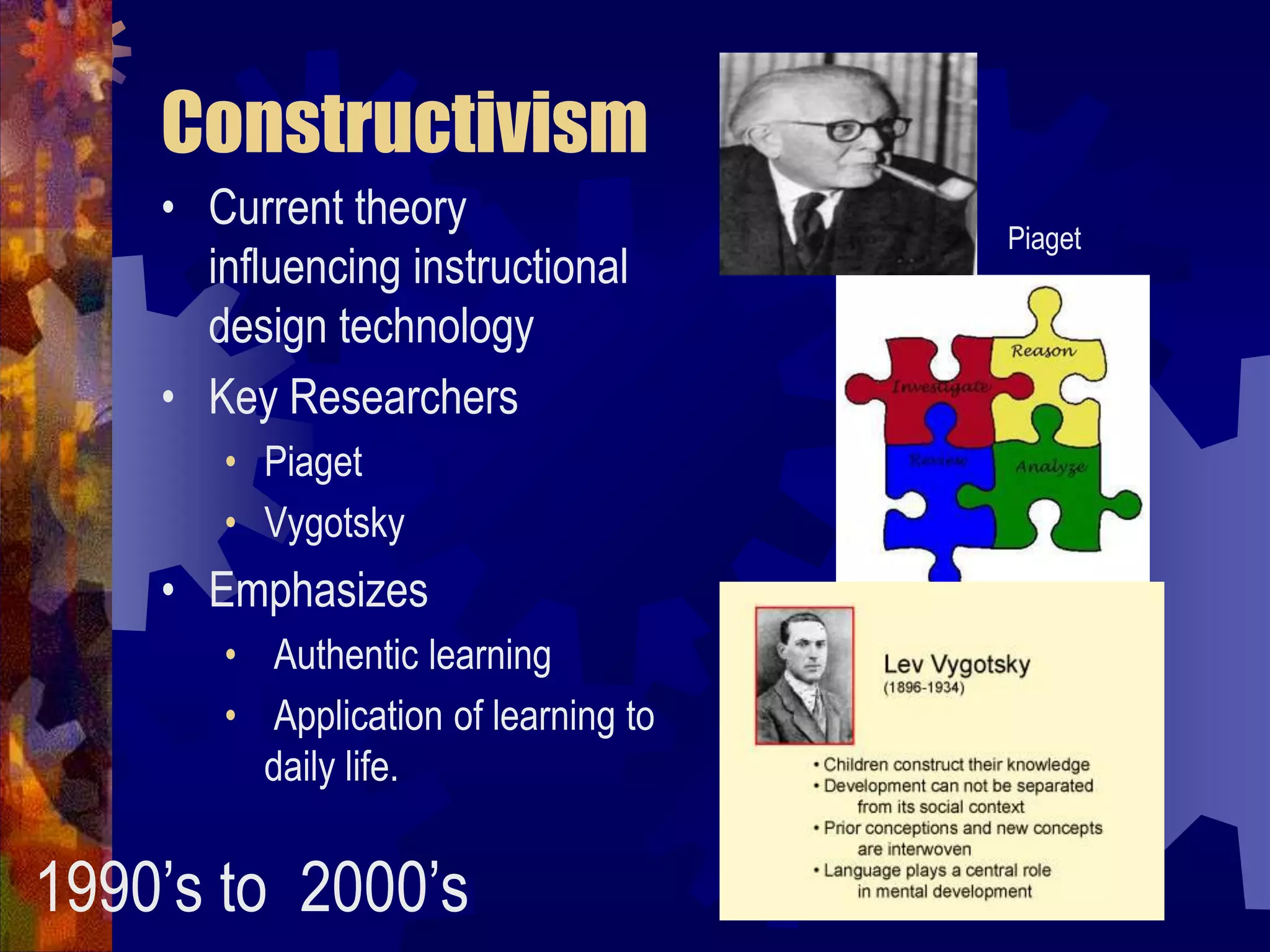 ConstructivismCurrent theory influencing instructional design technologyKey ResearchersPiagetVygotskyEmphasizes Authentic learning  Application of learning to daily life.Piaget1990’s to  2000’s