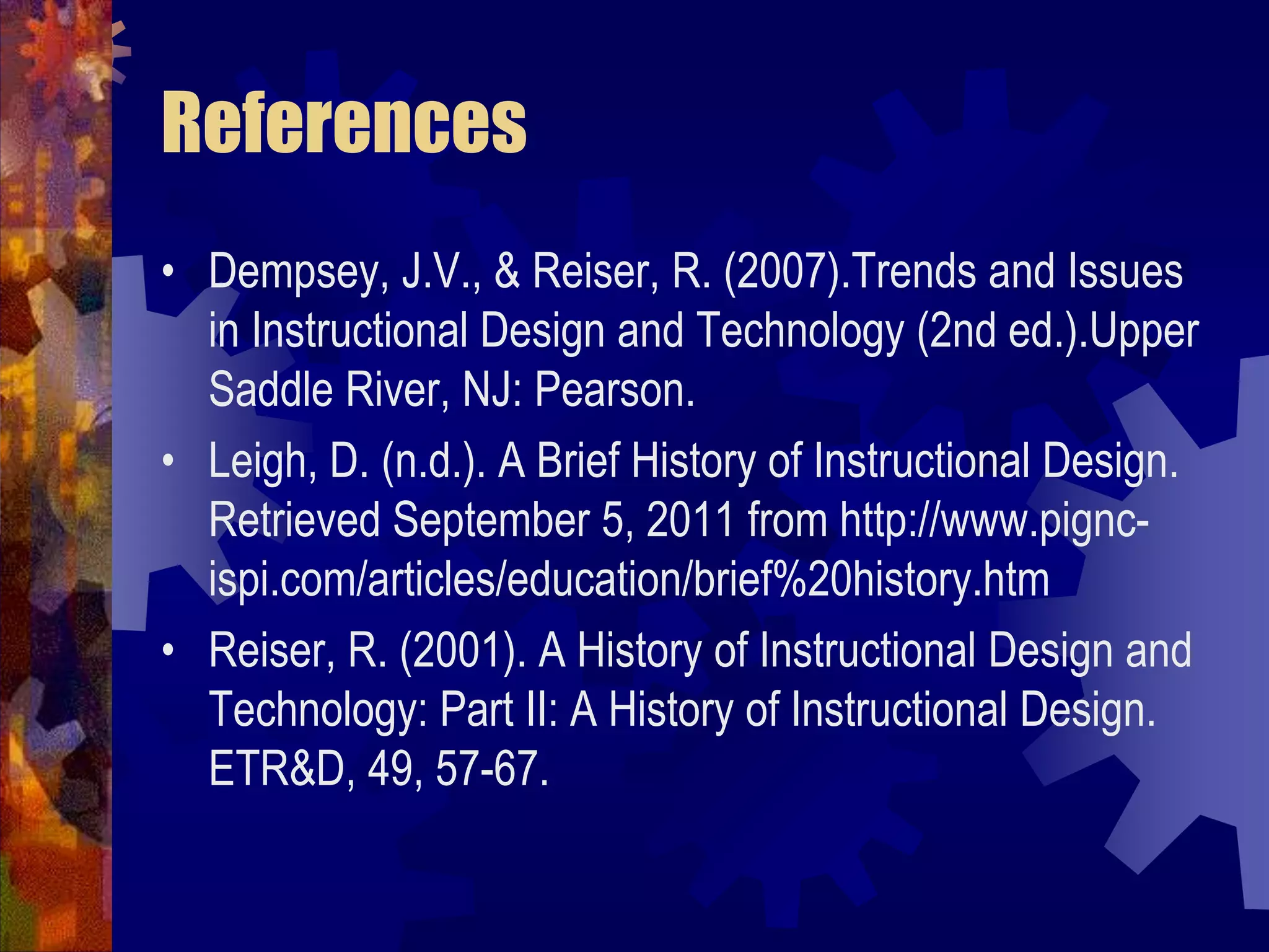 ReferencesDempsey, J.V., & Reiser, R. (2007).Trends and Issues in Instructional Design and Technology (2nd ed.).Upper Saddle River, NJ: Pearson.Leigh, D. (n.d.). A Brief History of Instructional Design. Retrieved September 5, 2011 from http://www.pignc-ispi.com/articles/education/brief%20history.htmReiser, R. (2001). A History of Instructional Design and Technology: Part II: A History of Instructional Design. ETR&D, 49, 57-67.