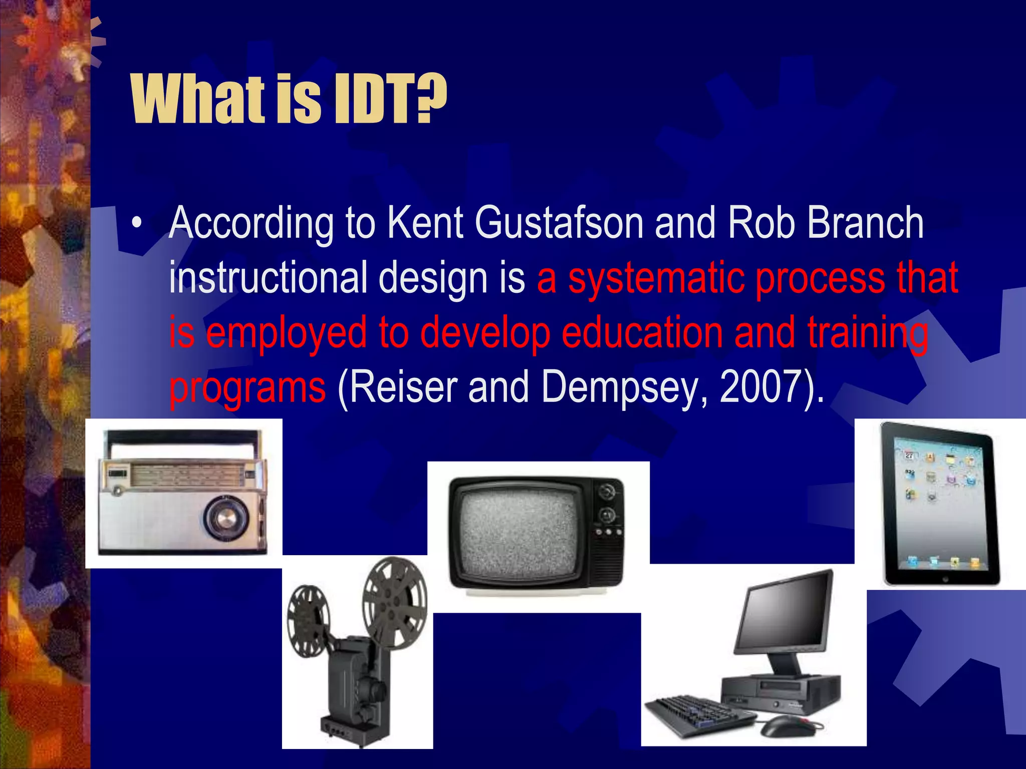 What is IDT?According to Kent Gustafson and Rob Branch instructional design is a systematic process that is employed to develop education and training programs (Reiser and Dempsey, 2007).