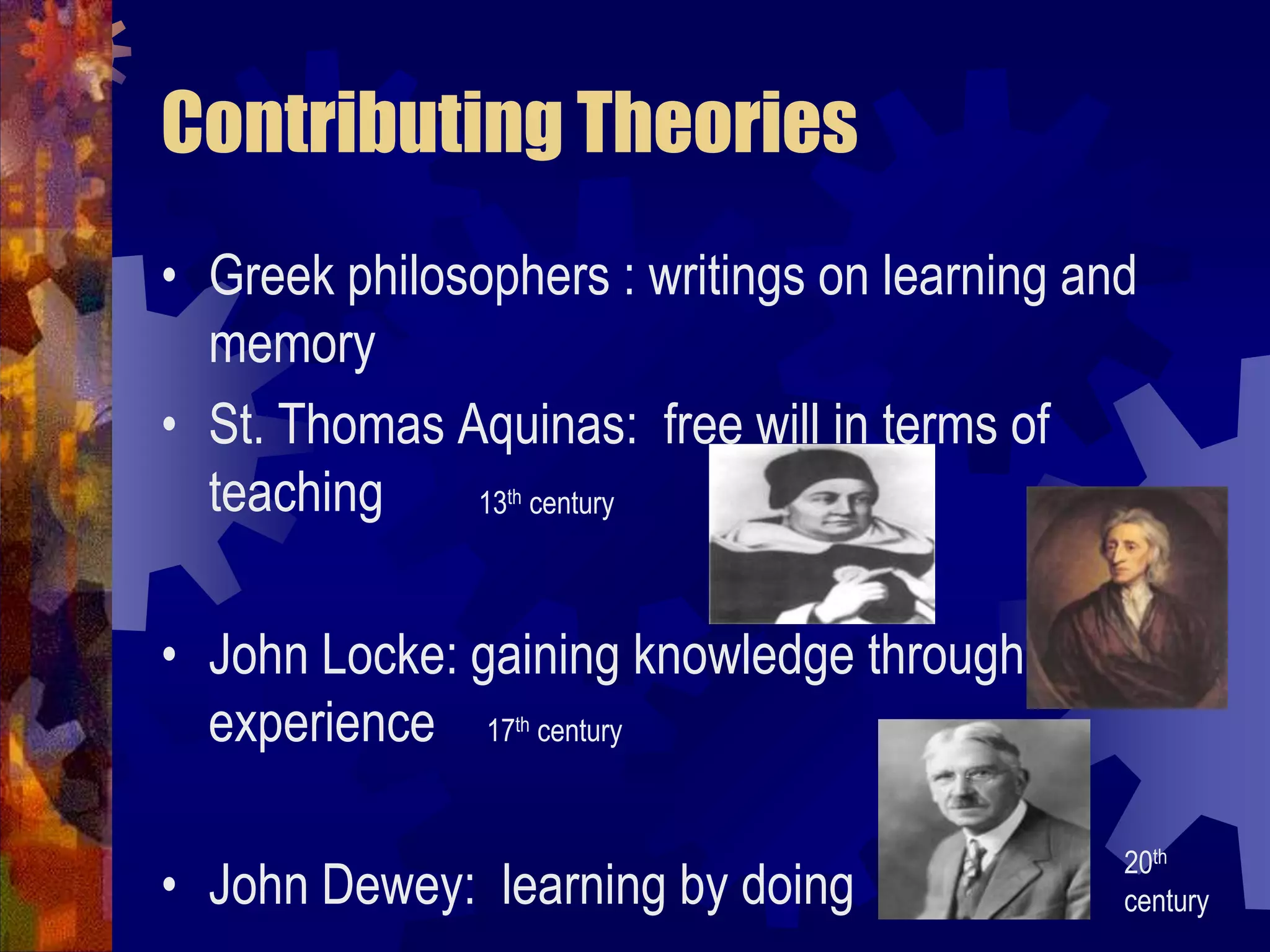 Contributing TheoriesGreek philosophers : writings on learning and memorySt. Thomas Aquinas:  free will in terms of teachingJohn Locke: gaining knowledge through experience    17th centuryJohn Dewey:  learning by doing13th century20th century