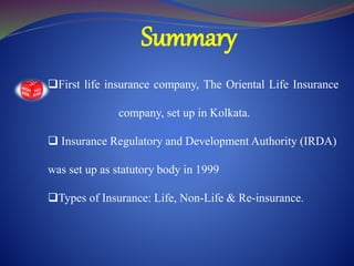 Summary
First life insurance company, The Oriental Life Insurance
company, set up in Kolkata.
 Insurance Regulatory and Development Authority (IRDA)
was set up as statutory body in 1999
Types of Insurance: Life, Non-Life & Re-insurance.
 