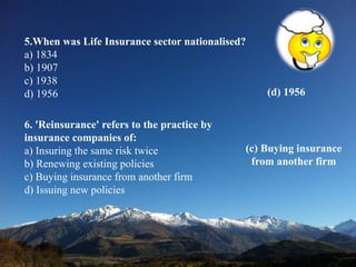 5.When was Life Insurance sector nationalised?
a) 1834
b) 1907
c) 1938
d) 1956 (d) 1956
6. 'Reinsurance' refers to the practice by
insurance companies of:
a) Insuring the same risk twice
b) Renewing existing policies
c) Buying insurance from another firm
d) Issuing new policies
(c) Buying insurance
from another firm
 