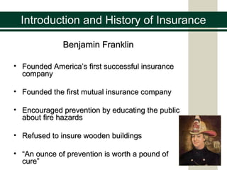 Introduction and History of Insurance
Benjamin FranklinBenjamin Franklin
• Founded America’s first successful insuranceFounded America’s first successful insurance
companycompany
• Founded the first mutual insurance companyFounded the first mutual insurance company
• Encouraged prevention by educating the publicEncouraged prevention by educating the public
about fire hazardsabout fire hazards
• Refused to insure wooden buildingsRefused to insure wooden buildings
• ““An ounce of prevention is worth a pound ofAn ounce of prevention is worth a pound of
cure”cure”
 