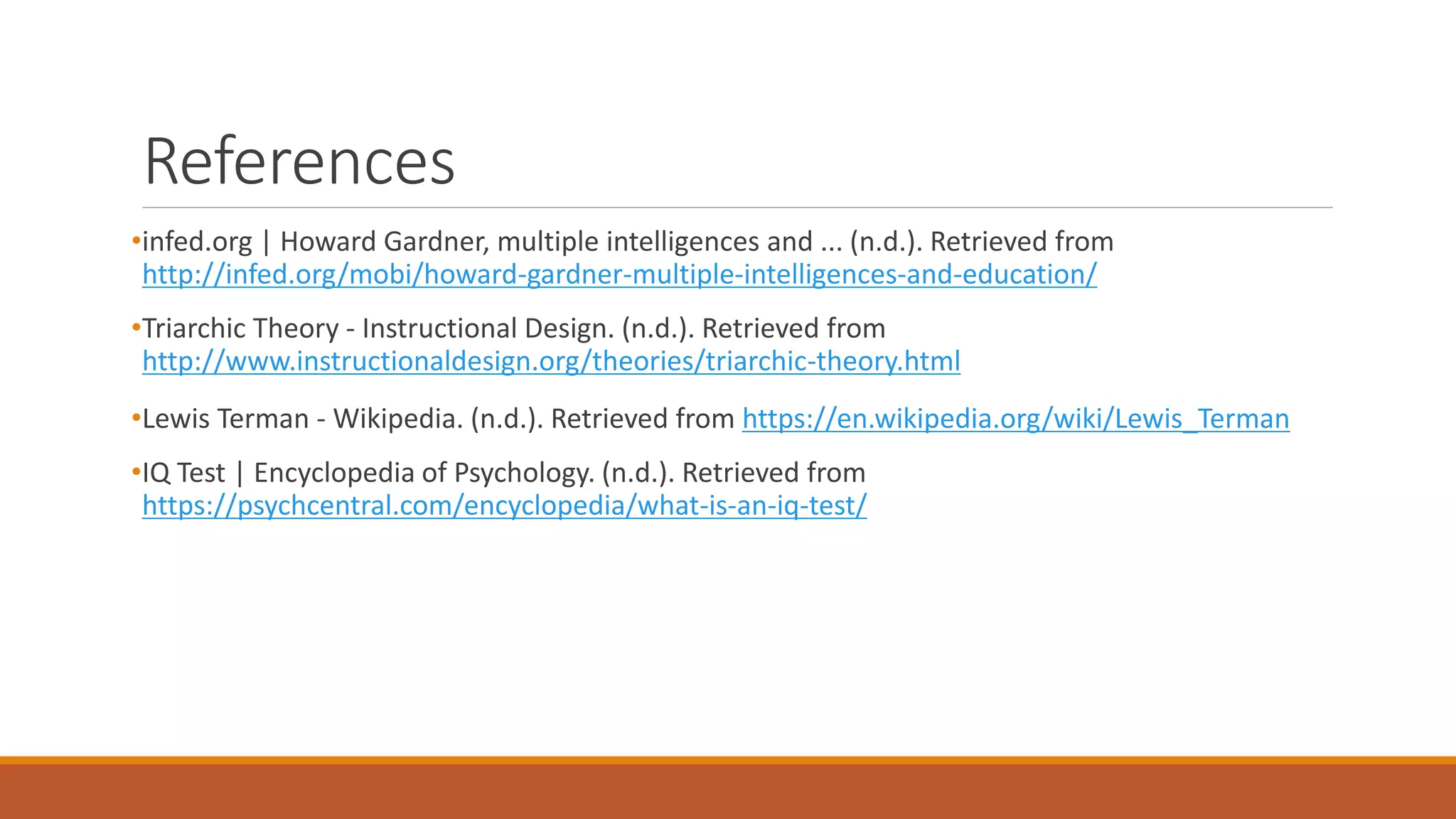 References
•infed.org | Howard Gardner, multiple intelligences and ... (n.d.). Retrieved from
http://infed.org/mobi/howard-gardner-multiple-intelligences-and-education/
•Triarchic Theory - Instructional Design. (n.d.). Retrieved from
http://www.instructionaldesign.org/theories/triarchic-theory.html
•Lewis Terman - Wikipedia. (n.d.). Retrieved from https://en.wikipedia.org/wiki/Lewis_Terman
•IQ Test | Encyclopedia of Psychology. (n.d.). Retrieved from
https://psychcentral.com/encyclopedia/what-is-an-iq-test/
 