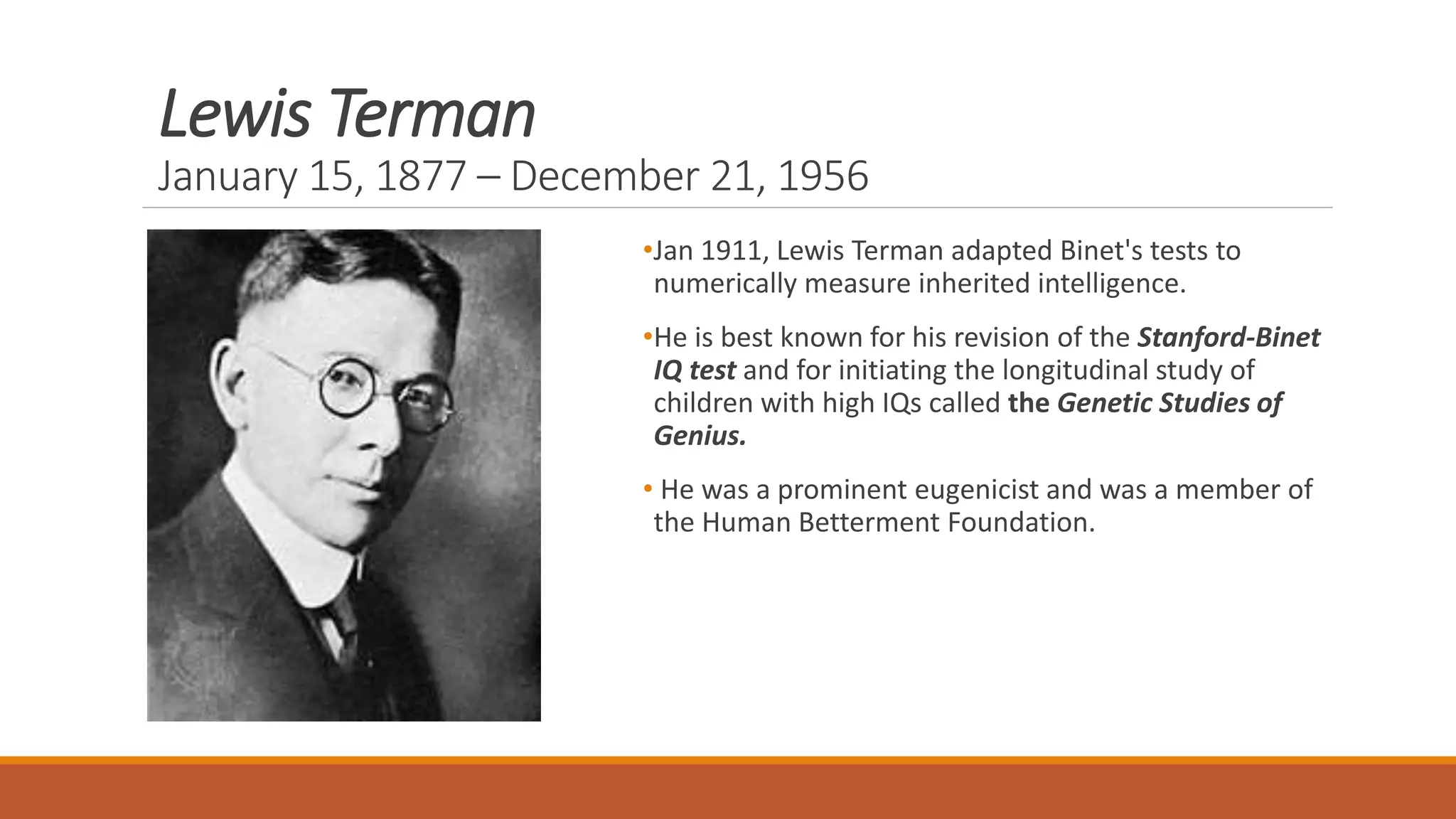 Lewis Terman
January 15, 1877 – December 21, 1956
•Jan 1911, Lewis Terman adapted Binet's tests to
numerically measure inherited intelligence.
•He is best known for his revision of the Stanford-Binet
IQ test and for initiating the longitudinal study of
children with high IQs called the Genetic Studies of
Genius.
• He was a prominent eugenicist and was a member of
the Human Betterment Foundation.
 