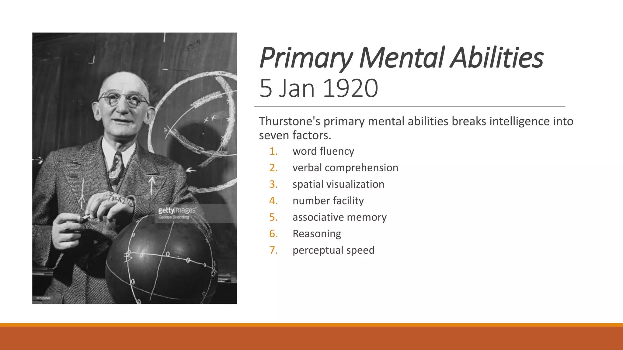 Primary Mental Abilities
5 Jan 1920
Thurstone's primary mental abilities breaks intelligence into
seven factors.
1. word fluency
2. verbal comprehension
3. spatial visualization
4. number facility
5. associative memory
6. Reasoning
7. perceptual speed
 