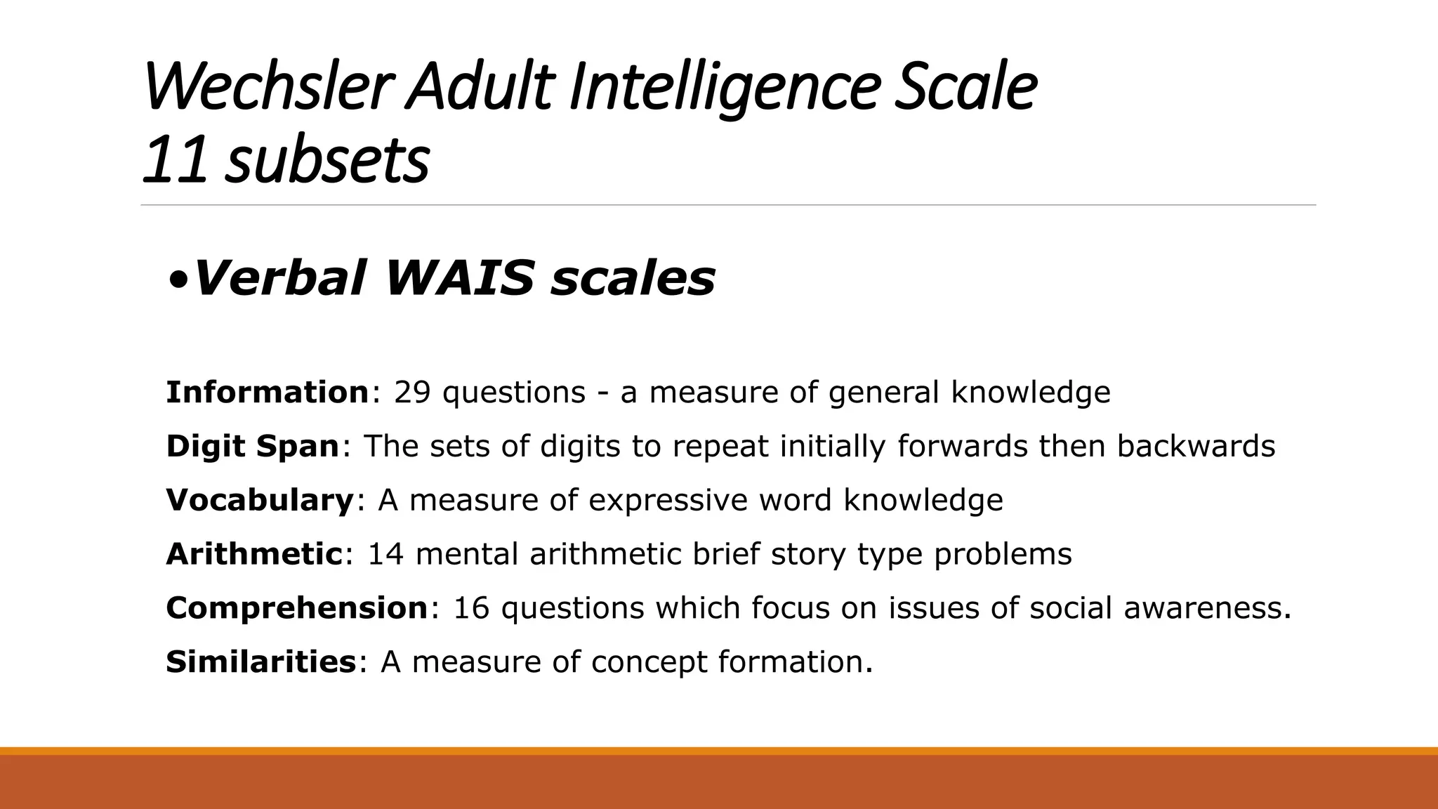 Wechsler Adult Intelligence Scale
11 subsets
•Verbal WAIS scales
Information: 29 questions - a measure of general knowledge
Digit Span: The sets of digits to repeat initially forwards then backwards
Vocabulary: A measure of expressive word knowledge
Arithmetic: 14 mental arithmetic brief story type problems
Comprehension: 16 questions which focus on issues of social awareness.
Similarities: A measure of concept formation.
 