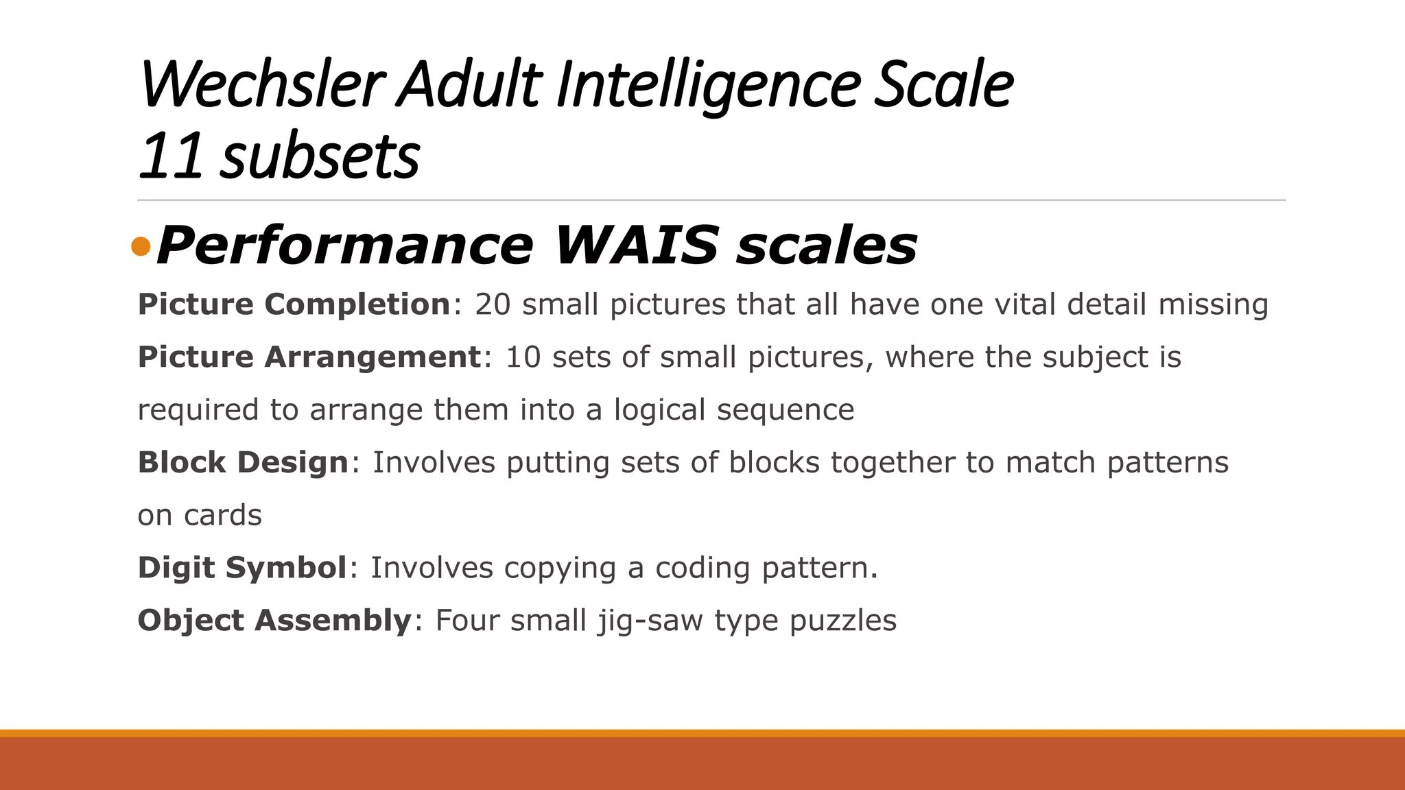 Wechsler Adult Intelligence Scale
11 subsets
•Performance WAIS scales
Picture Completion: 20 small pictures that all have one vital detail missing
Picture Arrangement: 10 sets of small pictures, where the subject is
required to arrange them into a logical sequence
Block Design: Involves putting sets of blocks together to match patterns
on cards
Digit Symbol: Involves copying a coding pattern.
Object Assembly: Four small jig-saw type puzzles
 