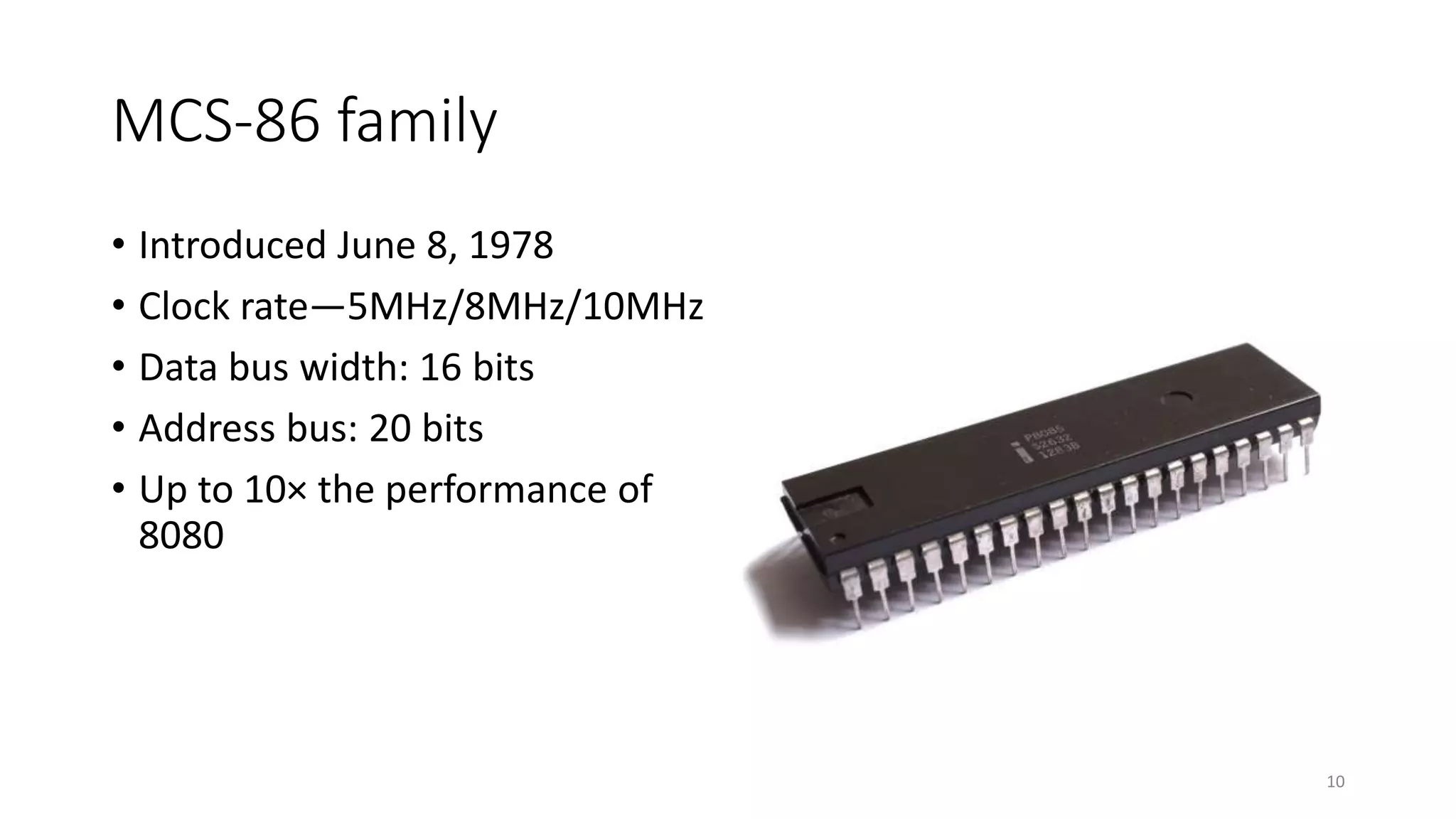 MCS-86 family
• Introduced June 8, 1978
• Clock rate—5MHz/8MHz/10MHz
• Data bus width: 16 bits
• Address bus: 20 bits
• Up to 10× the performance of
8080
10
 