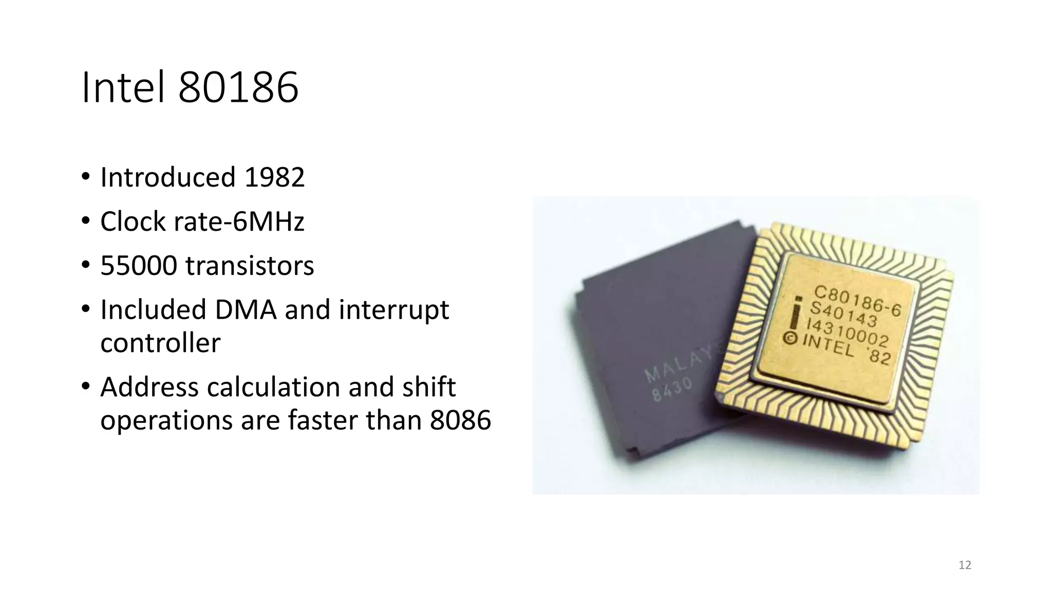 Intel 80186
• Introduced 1982
• Clock rate-6MHz
• 55000 transistors
• Included DMA and interrupt
controller
• Address calculation and shift
operations are faster than 8086
12
 