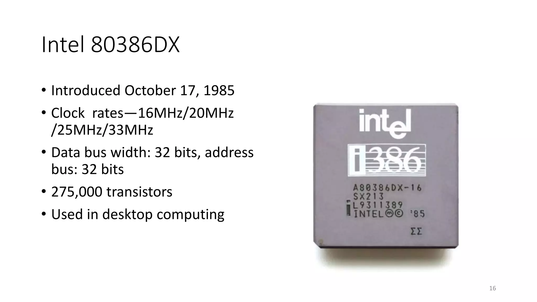 Intel 80386DX
• Introduced October 17, 1985
• Clock rates—16MHz/20MHz
/25MHz/33MHz
• Data bus width: 32 bits, address
bus: 32 bits
• 275,000 transistors
• Used in desktop computing
16
 