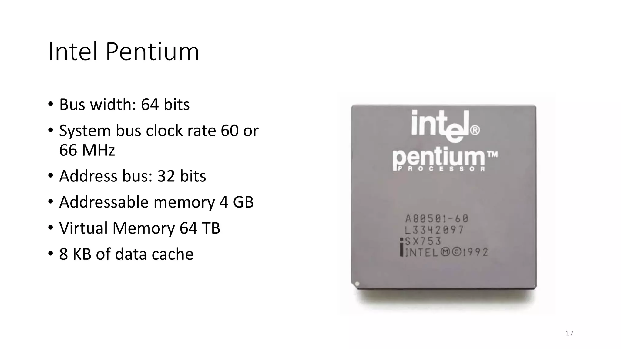 Intel Pentium
• Bus width: 64 bits
• System bus clock rate 60 or
66 MHz
• Address bus: 32 bits
• Addressable memory 4 GB
• Virtual Memory 64 TB
• 8 KB of data cache
17
 