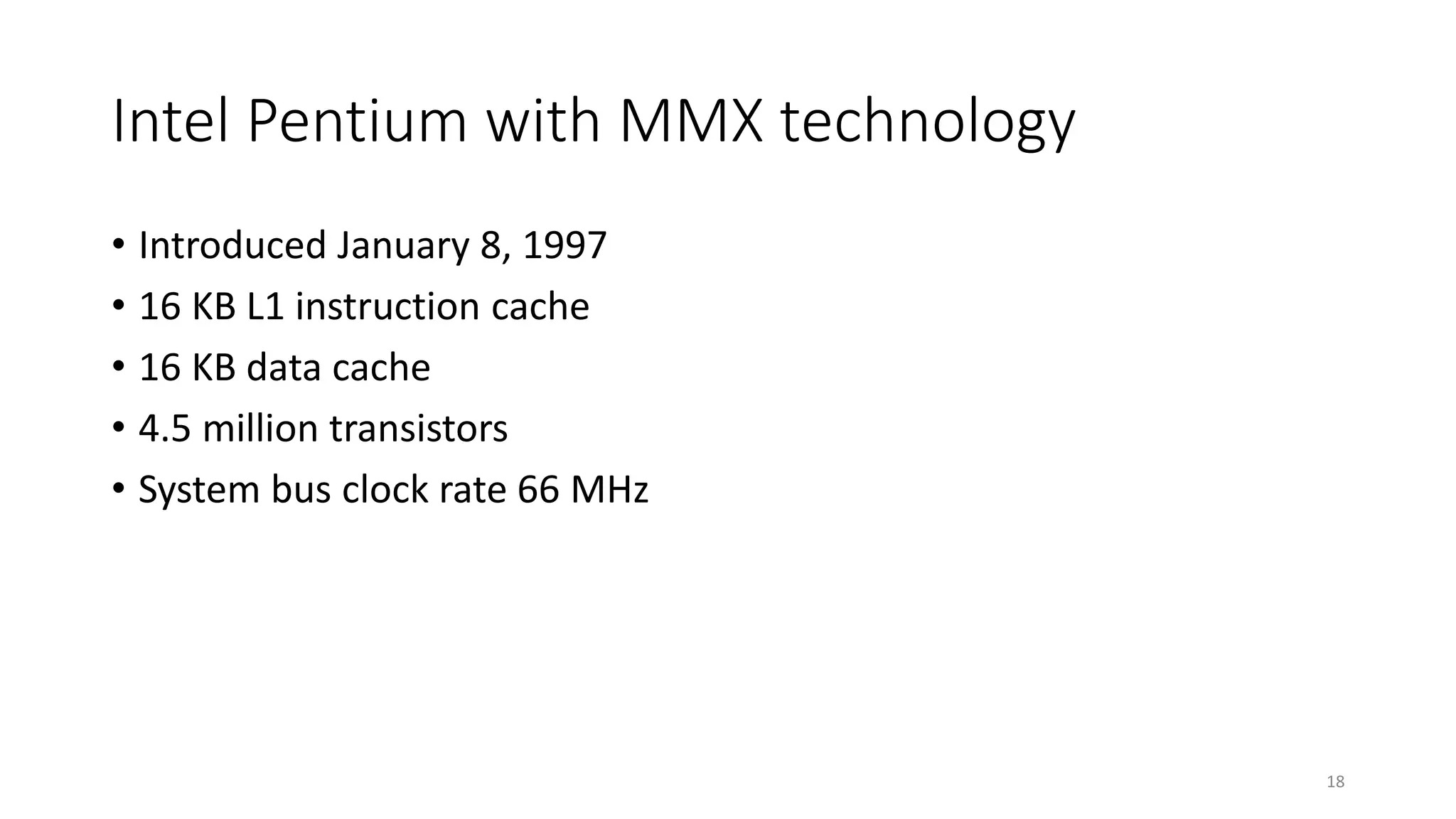 Intel Pentium with MMX technology
• Introduced January 8, 1997
• 16 KB L1 instruction cache
• 16 KB data cache
• 4.5 million transistors
• System bus clock rate 66 MHz
18
 