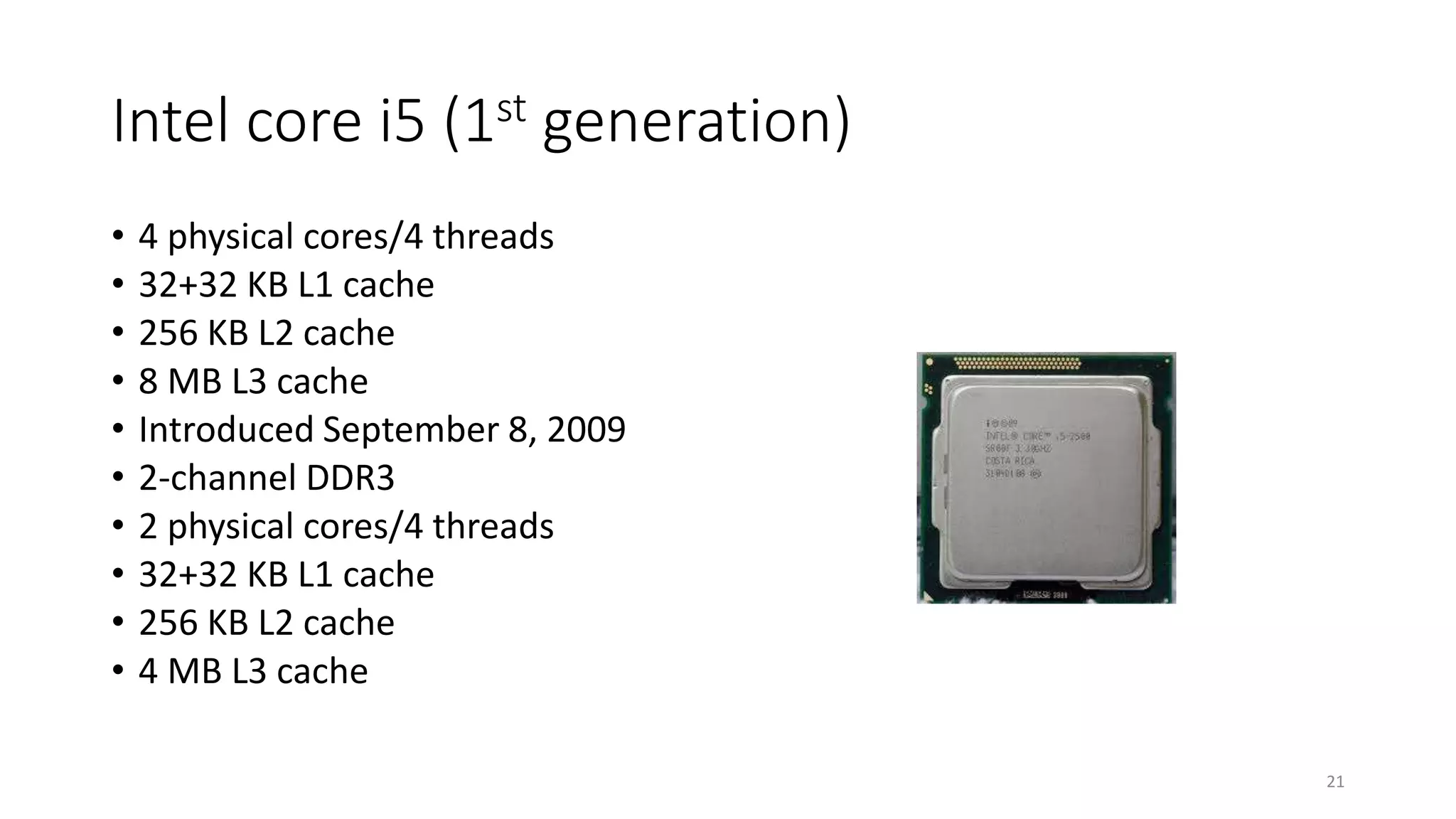 Intel core i5 (1st generation)
• 4 physical cores/4 threads
• 32+32 KB L1 cache
• 256 KB L2 cache
• 8 MB L3 cache
• Introduced September 8, 2009
• 2-channel DDR3
• 2 physical cores/4 threads
• 32+32 KB L1 cache
• 256 KB L2 cache
• 4 MB L3 cache
21
 