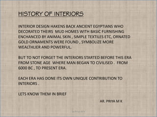 Ar.Priya M K
INTERIOR DESIGN HAKENS BACK ANCIENT EGYPTIANS WHO
DECORATED THEIRS MUD HOMES WITH BASIC FURNISHING
ENCHANCED BY ANIMAL SKIN , SIMPLE TEXTILES ETC, ORNATED
GOLD ORNAMENTS WERE FOUND , SYMBOLIZE MORE
WEALTHLIER AND POWERFUL.
BUT TO NOT FORGET THE INTERIORS STARTED BEFORE THIS ERA
FROM STONE AGE WHERE MAN BEGAN TO CIVILISED . FROM
6000 BC , TO PRESENT ERA.
EACH ERA HAS DONE ITS OWN UNIQUE CONTRIBUTION TO
INTERIORS .
LETS KNOW THEM IN BRIEF
HISTORY OF INTERIORS
AR. PRIYA M K
 