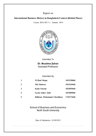Report on
International Business History in Bangladesh Context (British Phase)
Course: BUS 685 # 1, Summer 2019
Submitted To
Dr. Muslima Zahan
Assistant Professor
Submitted By
1 M Ziaul Hoque 1815258060
2 Md. Shokran 1815169660
3 Kaniz Fatema 1825059660
4 Syeda Amber Jalal 1815089060
5 Ridhwan Mohammad Chowdhury 1725173660
School of Business and Economics
North South University
Date of Submission: 01/09/2019
 