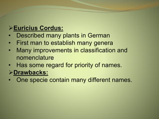 Euricius Cordus:
• Described many plants in German
• First man to establish many genera
• Many improvements in classification and
nomenclature
• Has some regard for priority of names.
Drawbacks:
• One specie contain many different names.
 
