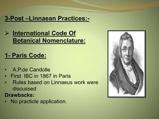 3-Post –Linnaean Practices:-
 International Code Of
Botanical Nomenclature:
1- Paris Code:
• A.P.de Candolle
• First IBC in 1867 in Paris
• Rules based on Linnaeus work were
discussed
Drawbacks:
• No practicle application.
 