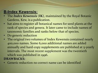 B-Index Kewensis:
• The Index Kewensis (IK), maintained by the Royal Botanic
Gardens, Kew, is a publication.
• hat aims to register all botanical names for seed plants at the
rank of species and genera. It later came to include names of
taxonomic families and ranks below that of species.
• Do generic reduction
• The original two volumes of Index Kewensis contained nearly
400,000 names. Some 6,000 additional names are added
annually and hard-copy supplements are published at 5-yearly
intervals. The most recent supplement was the twentieth
which was published in 1996.
DRAWBACKS:
• Generic reduction no correct name can be identified
 