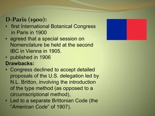 D-Paris (1900):
• first International Botanical Congress
in Paris in 1900
• agreed that a special session on
Nomenclature be held at the second
IBC in Vienna in 1905.
• published in 1906
Drawbacks:
• Congress declined to accept detailed
proposals of the U.S. delegation led by
N.L. Britton, involving the introduction
of the type method (as opposed to a
circumscriptional method),
• Led to a separate Brittonian Code (the
“American Code” of 1907).
 