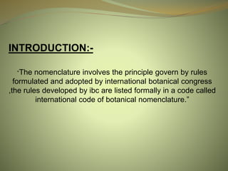 INTRODUCTION:-
“The nomenclature involves the principle govern by rules
formulated and adopted by international botanical congress
,the rules developed by ibc are listed formally in a code called
international code of botanical nomenclature.”
 