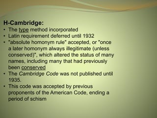 H-Cambridge:
• The type method incorporated
• Latin requirement deferred until 1932
• "absolute homonym rule" accepted, or "once
a later homonym always illegitimate (unless
conserved)", which altered the status of many
names, including many that had previously
been conserved
• The Cambridge Code was not published until
1935.
• This code was accepted by previous
proponents of the American Code, ending a
period of schism
 