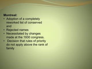 Montreal:
• Adoption of a completely
reworked list of conserved
and
• Rejected names
• Necessitated by changes
made at the 1930 congress.
• Decision that rules of priority
do not apply above the rank of
family
 
