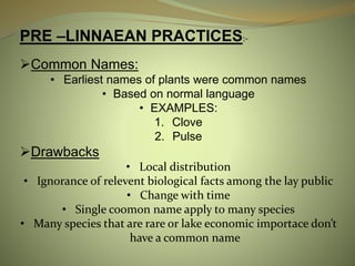 PRE –LINNAEAN PRACTICES:-
Common Names:
• Earliest names of plants were common names
• Based on normal language
• EXAMPLES:
1. Clove
2. Pulse
Drawbacks
• Local distribution
• Ignorance of relevent biological facts among the lay public
• Change with time
• Single coomon name apply to many species
• Many species that are rare or lake economic importace don’t
have a common name
 