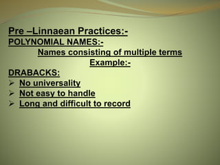 Pre –Linnaean Practices:-
POLYNOMIAL NAMES:-
Names consisting of multiple terms
Example:-
DRABACKS:
 No universality
 Not easy to handle
 Long and difficult to record
 