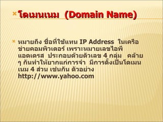 โดเมนเนม  (Domain Name) หมายถึง ชื่อที่ใช้แทน  IP Address  ในเครือข่ายคอมพิวเตอร์ เพราะหมายเลขไอพีแอดเดรส  ประกอบด้วยตัวเลข  4  กลุ่ม  คล้าย ๆ กันทำให้ยากแ ก่การจำ  มีการตั้งเป็นโดเมนเนม  4  ส่วน  เช่นกัน ตัวอย่าง   http://www.yahoo.com 