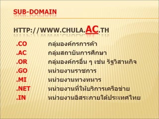 .CO กลุ่มองค์กรการค้า . AC กลุ่มสถาบันการศึกษา .OR กลุ่มองค์กรอื่น ๆ เช่น รัฐวิสาหกิจ .GO หน่วยงานราชการ .MI หน่วยงานทางทหาร .NET หน่วยงานที่ให้บริการเครือข่าย .IN หน่วยงานอิสระภายใต้ประเทศไทย 