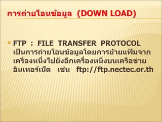 FTP  :  FILE  TRANSFER  PROTOCOL  เป็นการถ่ายโอนข้อมูลโดยการย้ายแฟ้มจากเครื่องหนึ่งไปยังอีกเครื่องหนึ่งบนเครือข่าย  อินเทอร์เน็ต  เช่น  ftp://ftp.nectec.or.th 