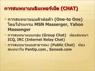 การสนทนาบนอินเทอร์เน็ต  (CHAT) การสนทนาแบบตัวต่อตัว  (One-to One)  โดยโปรแกรม  MSN Masserger, Yahoo Massenger การสนทนาแบบกลุ่ม  (Group Chat)  ห้องสนทนา  ICQ, IRC (Internet Relay Chat) การสนทนาแบบสาธารณะ  (Public Chat)  ห้องสนทนาใน  Pantip.com , Sanook.com 
