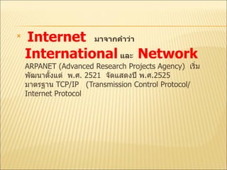 Internet   มาจากคำว่า  International   และ  Network   ARPANET  (Advanced Research Projects Agency)  เริ่มพัฒนาตั้งแต่  พ . ศ .  2521  จัดแสดงปี พ . ศ .2525  มาตรฐาน  TCP/IP  (Transmission Control Protocol/ Internet Protocol  