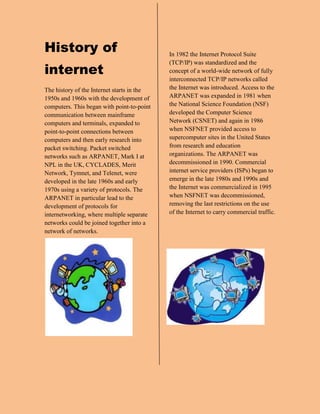 History of internet<br />The history of the Internet starts in the 1950s and 1960s with the development of computers. This began with point-to-point communication between mainframe computers and terminals, expanded to point-to-point connections between computers and then early research into packet switching. Packet switched networks such as ARPANET, Mark I at NPL in the UK, CYCLADES, Merit Network, Tymnet, and Telenet, were developed in the late 1960s and early 1970s using a variety of protocols. The ARPANET in particular lead to the development of protocols for internetworking, where multiple separate networks could be joined together into a network of networks.<br />-647705140960<br />In 1982 the Internet Protocol Suite (TCP/IP) was standardized and the concept of a world-wide network of fully interconnected TCP/IP networks called the Internet was introduced. Access to the ARPANET was expanded in 1981 when the National Science Foundation (NSF) developed the Computer Science Network (CSNET) and again in 1986 when NSFNET provided access to supercomputer sites in the United States from research and education organizations. The ARPANET was decommissioned in 1990. Commercial internet service providers (ISPs) began to emerge in the late 1980s and 1990s and the Internet was commercialized in 1995 when NSFNET was decommissioned, removing the last restrictions on the use of the Internet to carry commercial traffic.<br />right0<br />Internet knowledge<br /><br />The Internet is a global system of interconnected computer networks that use the standard Internet Protocol Suite (TCP/IP) to serve billions of users worldwide. It is a network of networks that consists of millions of private, public, academic, business, and government networks, of local to global scope, that are linked by a broad array of electronic, wireless and optical networking technologies. The Internet carries a vast range of information resources and services, such as the inter-linked hypertext documents of the World Wide Web (WWW) and the infrastructure to support electronic mail.<br />Most traditional communications media including telephone, music, film, and television are reshaped or redefined by the Internet, giving birth to new services such as Voice over Internet Protocol (VoIP) and IPTV. Newspaper, book and other print publishing are adapting to Web site technology, or are reshaped into blogging and web feeds. The Internet has enabled or accelerated new forms of human interactions through instant messaging, Internet forums, and social networking. Online shopping has boomed both for major retail outlets and small artisans and traders. Business-to-business and financial services on the Internet affect supply chains across entire industries.<br />banwidth<br />Bandwidth is the difference between the upper and lower frequencies in a contiguous set of frequencies. It is typically measured in hertz, and may sometimes refer to passband bandwidth, sometimes to baseband bandwidth, depending on context. Passband bandwidth is the difference between the upper and lower cutoff frequencies of, for example, an electronic filter, a communication channel, or a signal spectrum. In case of a low-pass filter or baseband signal, the bandwidth is equal to its upper cutoff frequency. The term baseband bandwidth always refers to the upper cutoff frequency, regardless of whether the filter is bandpass or low-pass.<br />Satellite communications<br />A communications satellite (sometimes abbreviated to COMSAT) is an artificial satellite stationed in space for the purpose of telecommunications. Modern communications satellites use a variety of orbits including geostationary orbits, Molniya orbits, other elliptical orbits and low (polar and non-polar) Earth orbits.<br />For fixed (point-to-point) services, communications satellites provide a microwave radio relay technology complementary to that of communication cables. They are also used for mobile applications such as communications to ships, vehicles, planes and hand-held terminals, and for TV and radio broadcasting, for which application of other technologies, such as cable, is impractical or impossible.<br />Telecommunications and meteorology<br />What is meteorology?<br />Meteorology is the interdisciplinary scientific study of the atmosphere. Studies in the field stretch back millennia, though significant progress in meteorology did not occur until the eighteenth century. The nineteenth century saw breakthroughs occur after observing networks developed across several countries. Breakthroughs in weather forecasting were achieved in the latter half of the twentieth century, after the development of the computer.<br />Meteorological phenomena are observable weather events which illuminate and are explained by the science of meteorology. Those events are bound by the variables that exist in Earth's atmosphere; temperature, air pressure, water vapor, and the gradients and interactions of each variable, and how they change in time. The majority of Earth's observed weather is located in the troposphere.[1][2] Different spatial scales are studied to determine how systems on local, region, and global levels impact weather and climatology. Meteorology, climatology, atmospheric physics, and atmospheric chemistry are sub-disciplines of the atmospheric sciences. Meteorology and hydrology compose the interdisciplinary field of hydrometeorology. Interactions between Earth's atmosphere and the oceans are part of coupled ocean-atmosphere studies. Meteorology has application in many diverse fields such as the military, energy production, transport, agriculture and construction.<br />My survey<br />,[object Object]