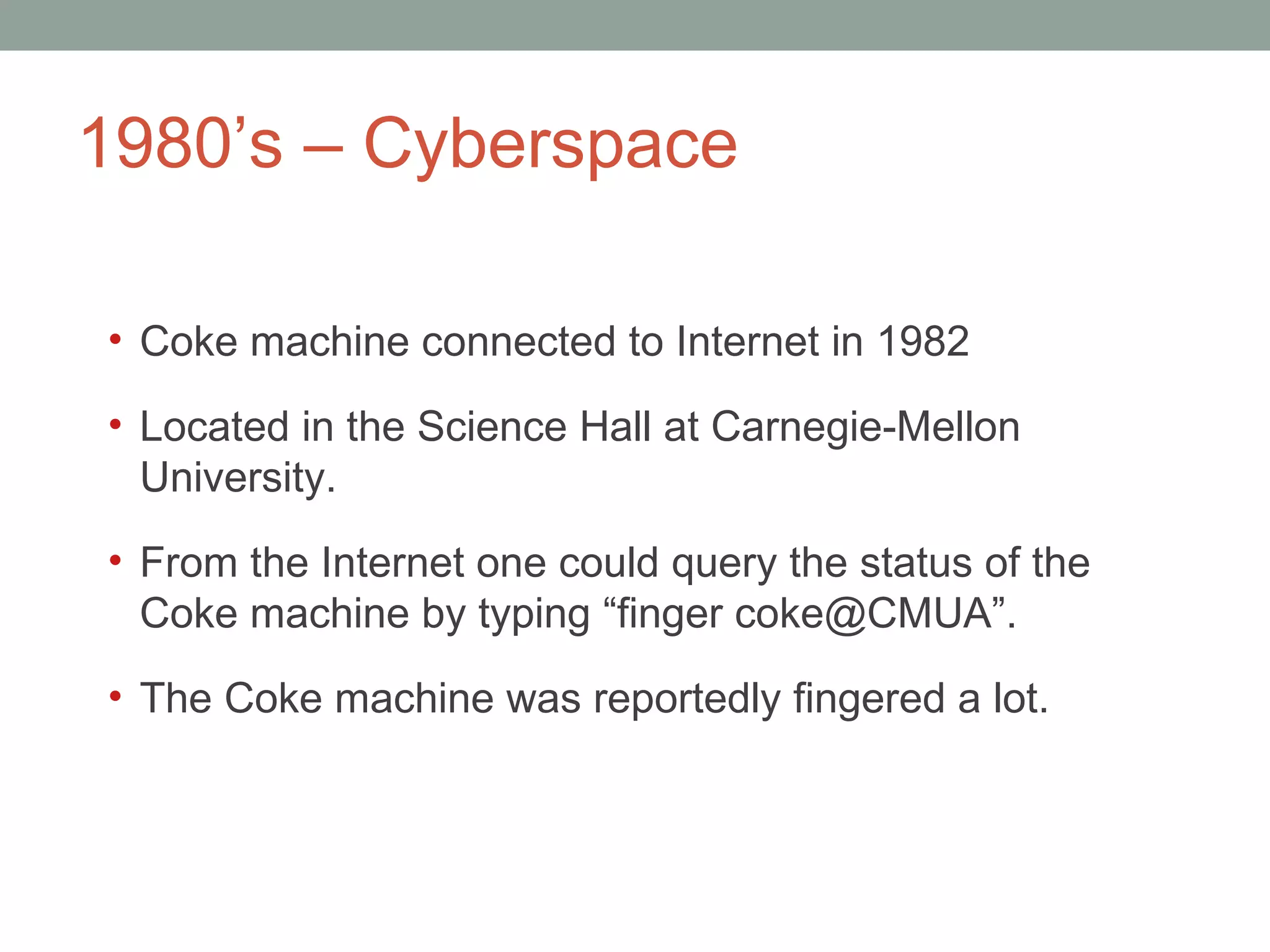 1980 ’s – Cyberspace  Coke machine connected to Internet in 1982  Located in the Science Hall at Carnegie-Mellon University.  From the Internet one could query the status of the Coke machine by typing  “finger coke@CMUA”. The Coke machine was reportedly fingered a lot.  
