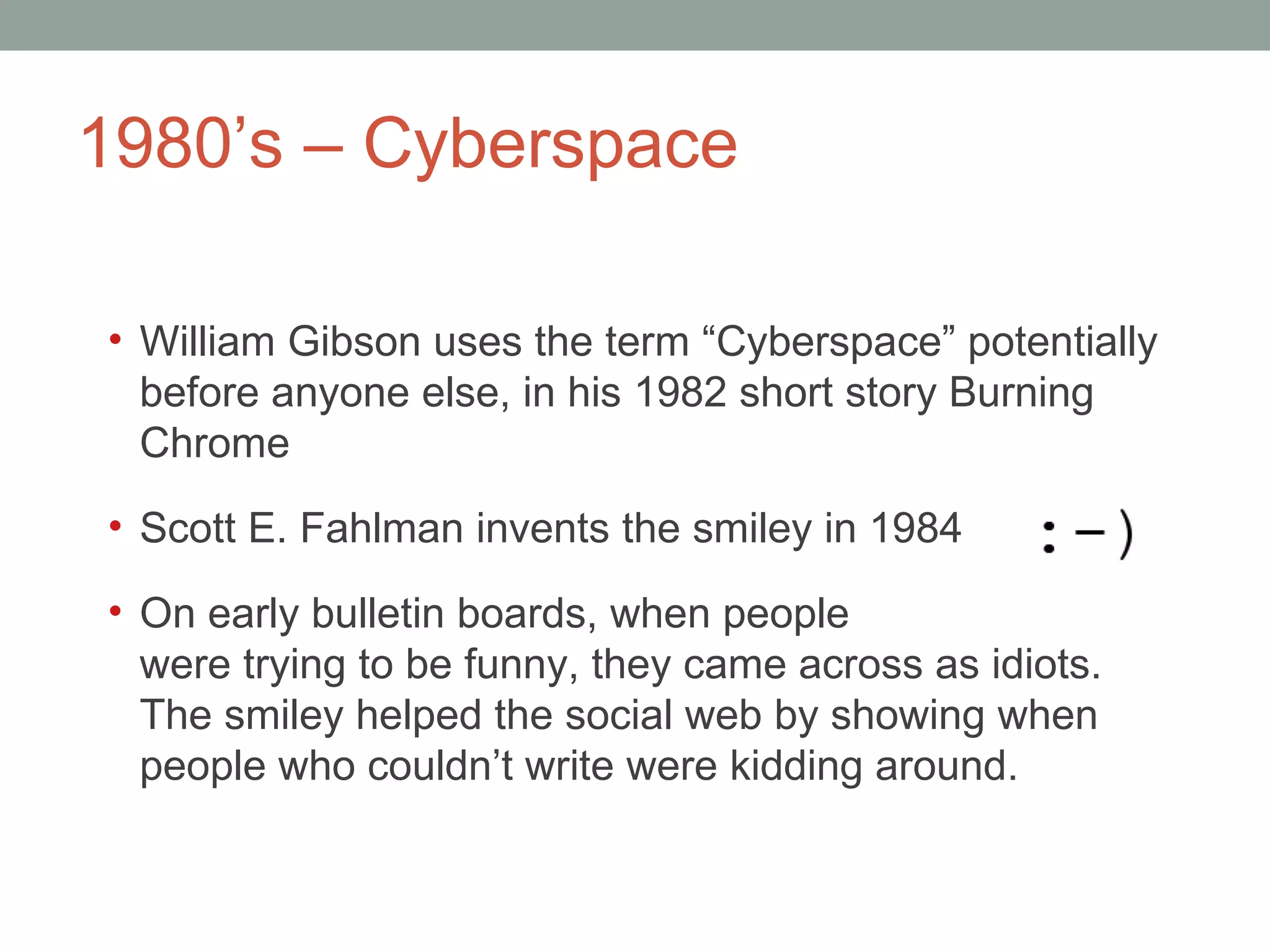1980 ’s – Cyberspace  William Gibson uses the term  “Cyberspace” potentially before anyone else, in his 1982 short story Burning Chrome Scott E. Fahlman invents the smiley in 1984 On early bulletin boards, when people were trying to be funny, they came across as idiots. The smiley helped the social web by showing when people who couldn ’t write were kidding around.  