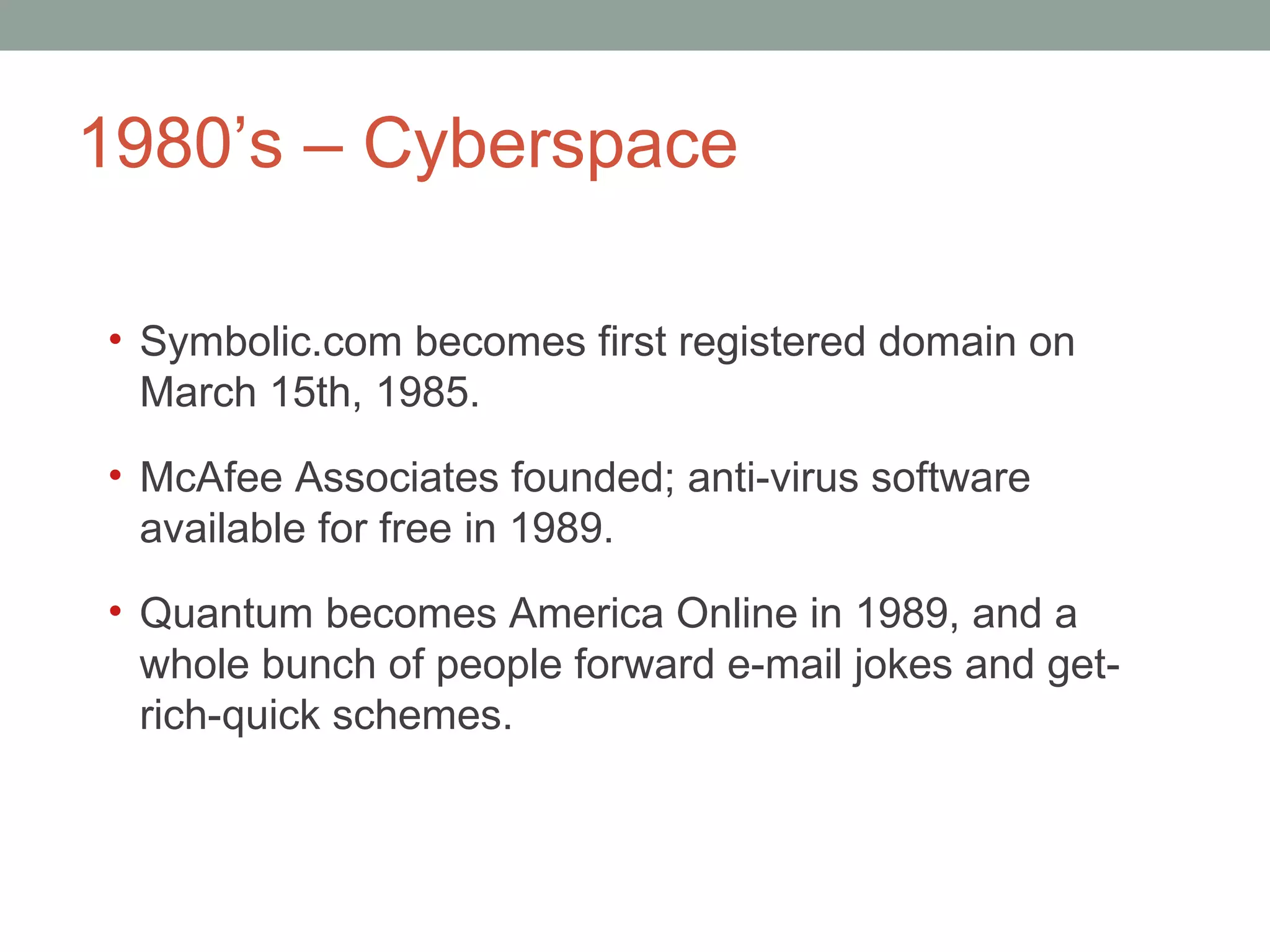 1980 ’s – Cyberspace  Symbolic.com becomes first registered domain on March 15th, 1985. McAfee Associates founded; anti-virus software available for free in 1989.  Quantum becomes America Online in 1989, and a whole bunch of people forward e-mail jokes and get-rich-quick schemes.  