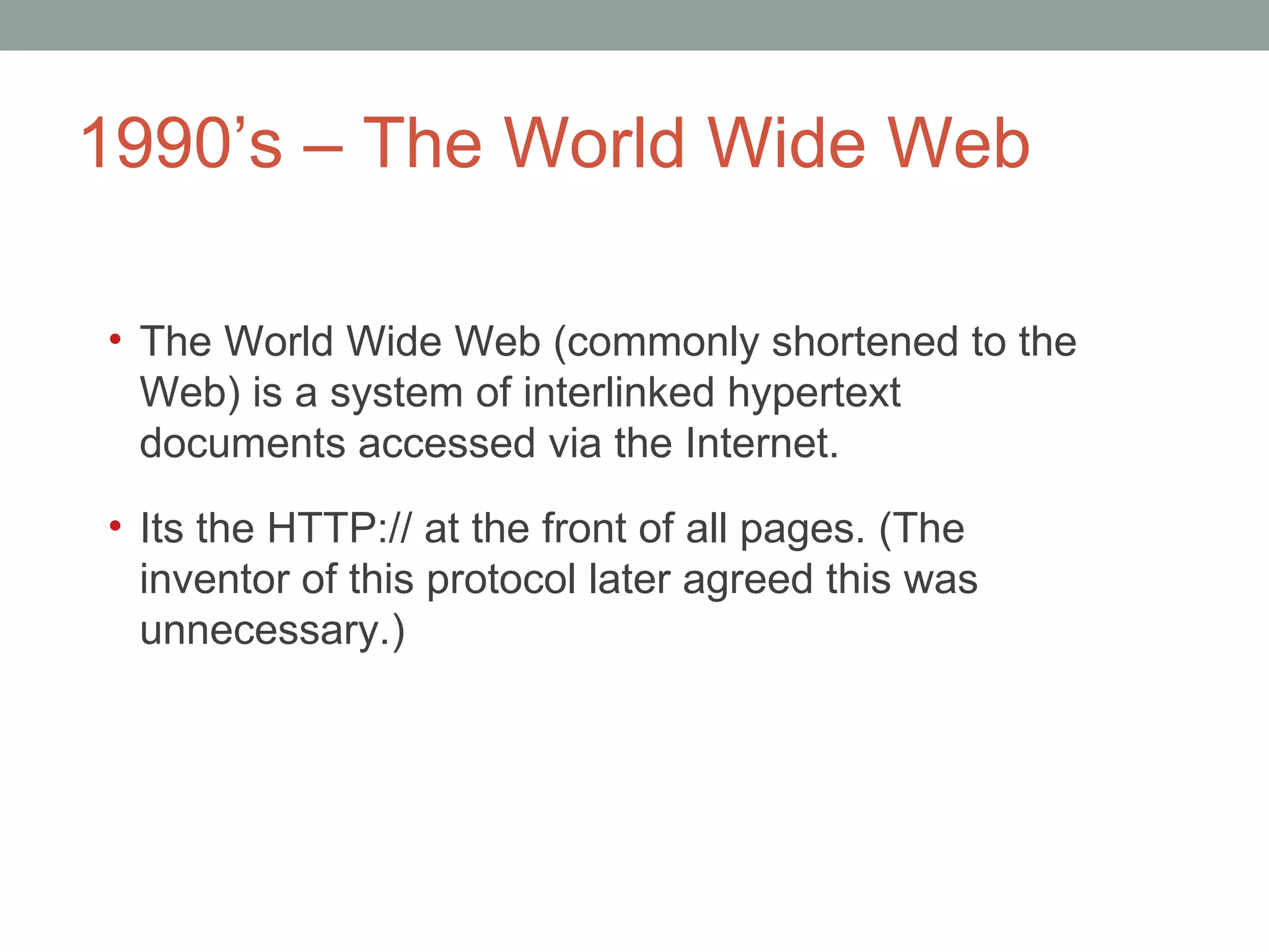 1990 ’s – The World Wide Web The World Wide Web (commonly shortened to the Web) is a system of interlinked hypertext documents accessed via the Internet. It s the HTTP:// at the front of all pages. (The inventor of this protocol later agreed this was unnecessary.)  