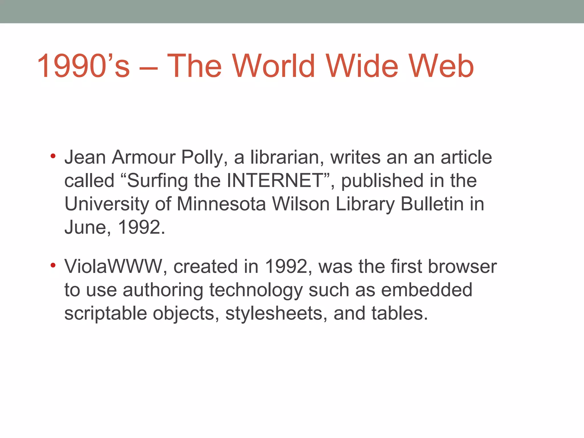 1990 ’s – The World Wide Web Jean Armour Polly, a librarian, writes an an article called  “Surfing the INTERNET”, published in the University of Minnesota Wilson Library Bulletin in June, 1992. ViolaWWW, created in 1992, was the first browser to use authoring technology such as embedded scriptable objects, stylesheets, and tables.  
