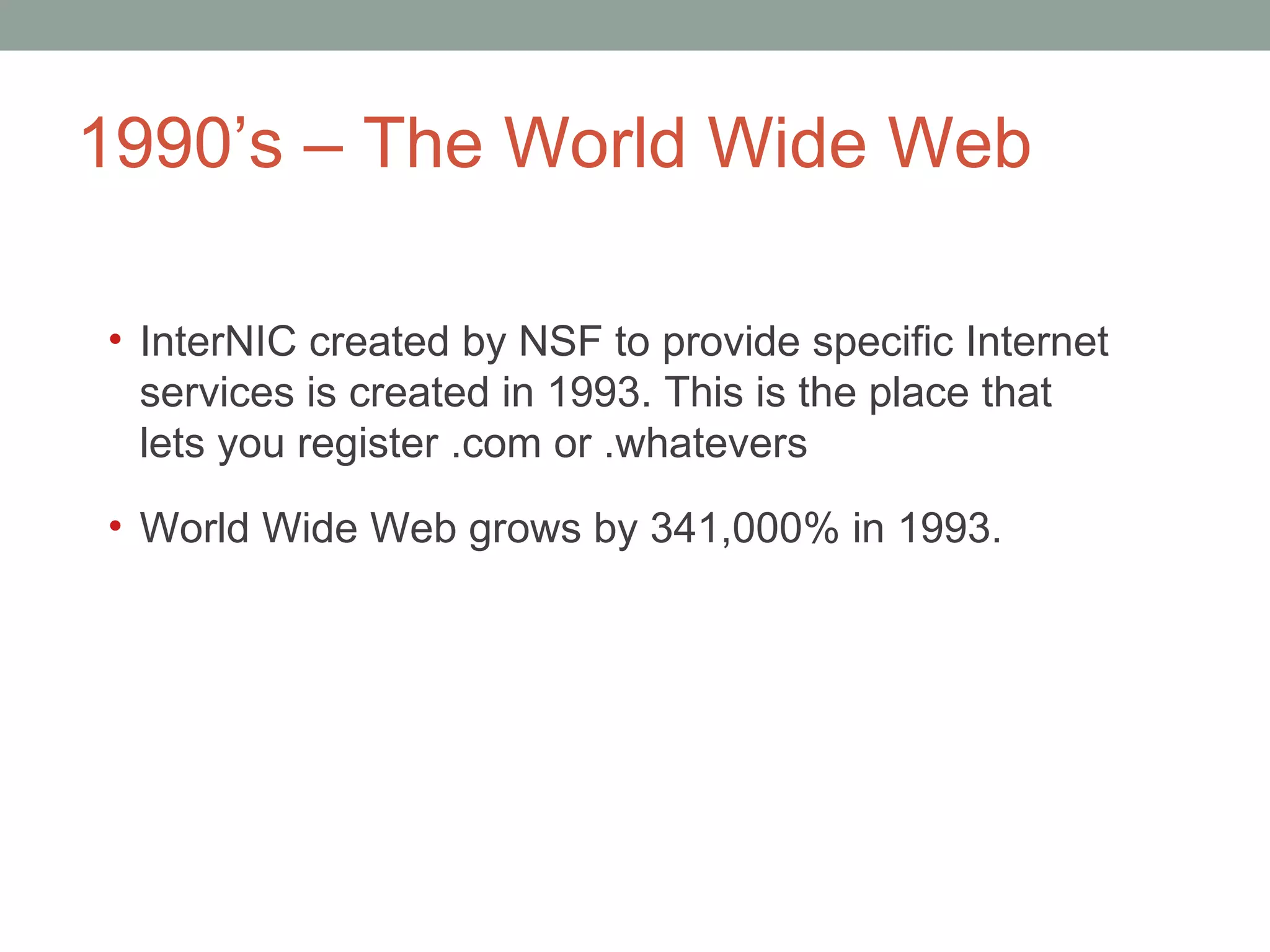 1990 ’s – The World Wide Web InterNIC created by NSF to provide specific Internet services is created in 1993. This is the place that lets you register .com or .whatevers World Wide Web grows by 341,000% in 1993. 